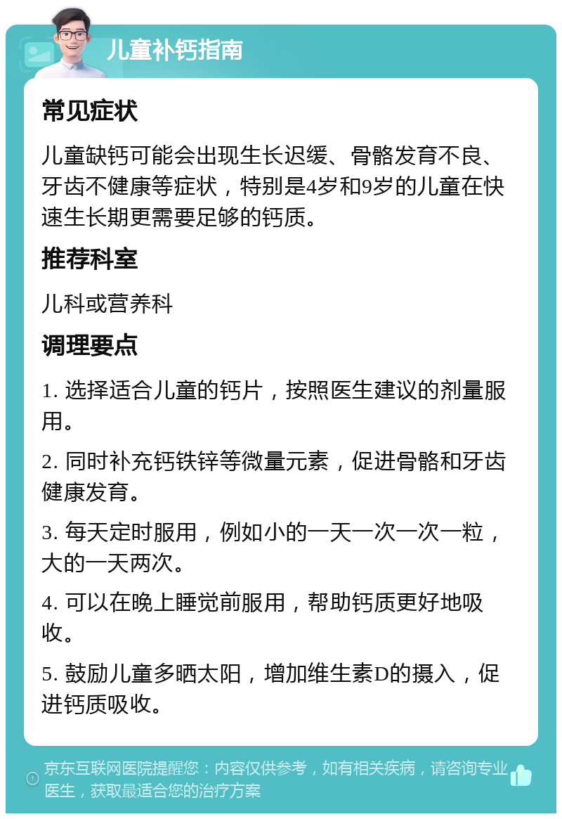 儿童补钙指南 常见症状 儿童缺钙可能会出现生长迟缓、骨骼发育不良、牙齿不健康等症状，特别是4岁和9岁的儿童在快速生长期更需要足够的钙质。 推荐科室 儿科或营养科 调理要点 1. 选择适合儿童的钙片，按照医生建议的剂量服用。 2. 同时补充钙铁锌等微量元素，促进骨骼和牙齿健康发育。 3. 每天定时服用，例如小的一天一次一次一粒，大的一天两次。 4. 可以在晚上睡觉前服用，帮助钙质更好地吸收。 5. 鼓励儿童多晒太阳，增加维生素D的摄入，促进钙质吸收。