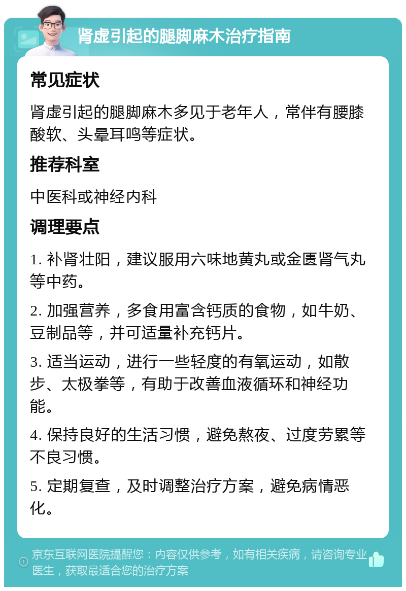 肾虚引起的腿脚麻木治疗指南 常见症状 肾虚引起的腿脚麻木多见于老年人，常伴有腰膝酸软、头晕耳鸣等症状。 推荐科室 中医科或神经内科 调理要点 1. 补肾壮阳，建议服用六味地黄丸或金匮肾气丸等中药。 2. 加强营养，多食用富含钙质的食物，如牛奶、豆制品等，并可适量补充钙片。 3. 适当运动，进行一些轻度的有氧运动，如散步、太极拳等，有助于改善血液循环和神经功能。 4. 保持良好的生活习惯，避免熬夜、过度劳累等不良习惯。 5. 定期复查，及时调整治疗方案，避免病情恶化。