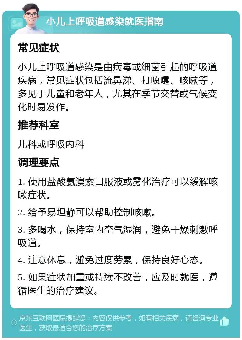 小儿上呼吸道感染就医指南 常见症状 小儿上呼吸道感染是由病毒或细菌引起的呼吸道疾病，常见症状包括流鼻涕、打喷嚏、咳嗽等，多见于儿童和老年人，尤其在季节交替或气候变化时易发作。 推荐科室 儿科或呼吸内科 调理要点 1. 使用盐酸氨溴索口服液或雾化治疗可以缓解咳嗽症状。 2. 给予易坦静可以帮助控制咳嗽。 3. 多喝水，保持室内空气湿润，避免干燥刺激呼吸道。 4. 注意休息，避免过度劳累，保持良好心态。 5. 如果症状加重或持续不改善，应及时就医，遵循医生的治疗建议。