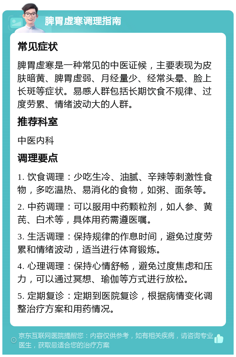 脾胃虚寒调理指南 常见症状 脾胃虚寒是一种常见的中医证候，主要表现为皮肤暗黄、脾胃虚弱、月经量少、经常头晕、脸上长斑等症状。易感人群包括长期饮食不规律、过度劳累、情绪波动大的人群。 推荐科室 中医内科 调理要点 1. 饮食调理：少吃生冷、油腻、辛辣等刺激性食物，多吃温热、易消化的食物，如粥、面条等。 2. 中药调理：可以服用中药颗粒剂，如人参、黄芪、白术等，具体用药需遵医嘱。 3. 生活调理：保持规律的作息时间，避免过度劳累和情绪波动，适当进行体育锻炼。 4. 心理调理：保持心情舒畅，避免过度焦虑和压力，可以通过冥想、瑜伽等方式进行放松。 5. 定期复诊：定期到医院复诊，根据病情变化调整治疗方案和用药情况。