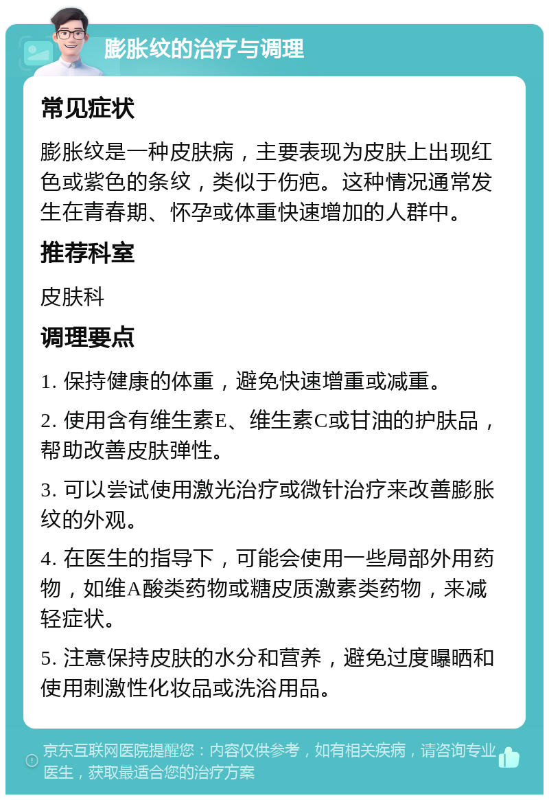 膨胀纹的治疗与调理 常见症状 膨胀纹是一种皮肤病，主要表现为皮肤上出现红色或紫色的条纹，类似于伤疤。这种情况通常发生在青春期、怀孕或体重快速增加的人群中。 推荐科室 皮肤科 调理要点 1. 保持健康的体重，避免快速增重或减重。 2. 使用含有维生素E、维生素C或甘油的护肤品，帮助改善皮肤弹性。 3. 可以尝试使用激光治疗或微针治疗来改善膨胀纹的外观。 4. 在医生的指导下，可能会使用一些局部外用药物，如维A酸类药物或糖皮质激素类药物，来减轻症状。 5. 注意保持皮肤的水分和营养，避免过度曝晒和使用刺激性化妆品或洗浴用品。