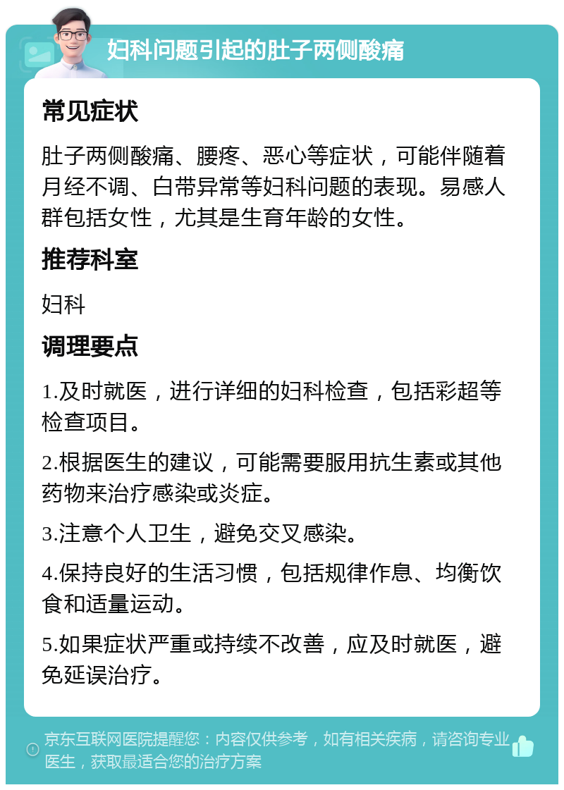 妇科问题引起的肚子两侧酸痛 常见症状 肚子两侧酸痛、腰疼、恶心等症状，可能伴随着月经不调、白带异常等妇科问题的表现。易感人群包括女性，尤其是生育年龄的女性。 推荐科室 妇科 调理要点 1.及时就医，进行详细的妇科检查，包括彩超等检查项目。 2.根据医生的建议，可能需要服用抗生素或其他药物来治疗感染或炎症。 3.注意个人卫生，避免交叉感染。 4.保持良好的生活习惯，包括规律作息、均衡饮食和适量运动。 5.如果症状严重或持续不改善，应及时就医，避免延误治疗。