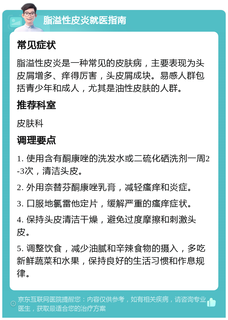 脂溢性皮炎就医指南 常见症状 脂溢性皮炎是一种常见的皮肤病，主要表现为头皮屑增多、痒得厉害，头皮屑成块。易感人群包括青少年和成人，尤其是油性皮肤的人群。 推荐科室 皮肤科 调理要点 1. 使用含有酮康唑的洗发水或二硫化硒洗剂一周2-3次，清洁头皮。 2. 外用奈替芬酮康唑乳膏，减轻瘙痒和炎症。 3. 口服地氯雷他定片，缓解严重的瘙痒症状。 4. 保持头皮清洁干燥，避免过度摩擦和刺激头皮。 5. 调整饮食，减少油腻和辛辣食物的摄入，多吃新鲜蔬菜和水果，保持良好的生活习惯和作息规律。