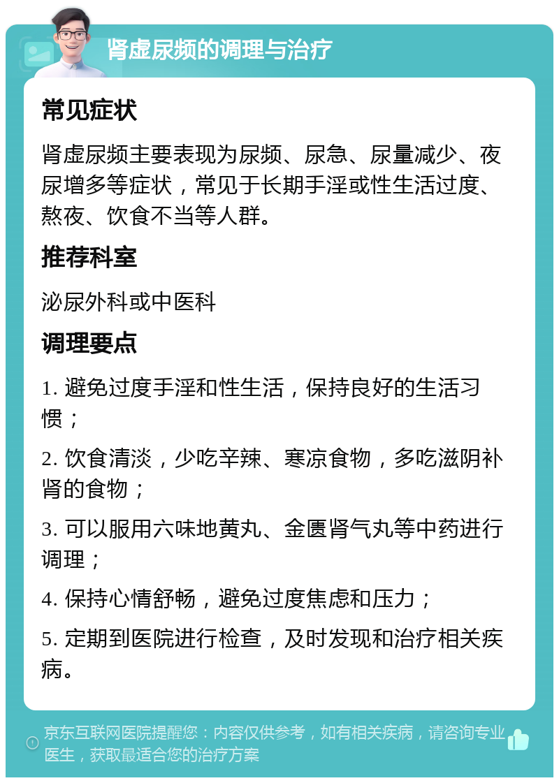 肾虚尿频的调理与治疗 常见症状 肾虚尿频主要表现为尿频、尿急、尿量减少、夜尿增多等症状，常见于长期手淫或性生活过度、熬夜、饮食不当等人群。 推荐科室 泌尿外科或中医科 调理要点 1. 避免过度手淫和性生活，保持良好的生活习惯； 2. 饮食清淡，少吃辛辣、寒凉食物，多吃滋阴补肾的食物； 3. 可以服用六味地黄丸、金匮肾气丸等中药进行调理； 4. 保持心情舒畅，避免过度焦虑和压力； 5. 定期到医院进行检查，及时发现和治疗相关疾病。