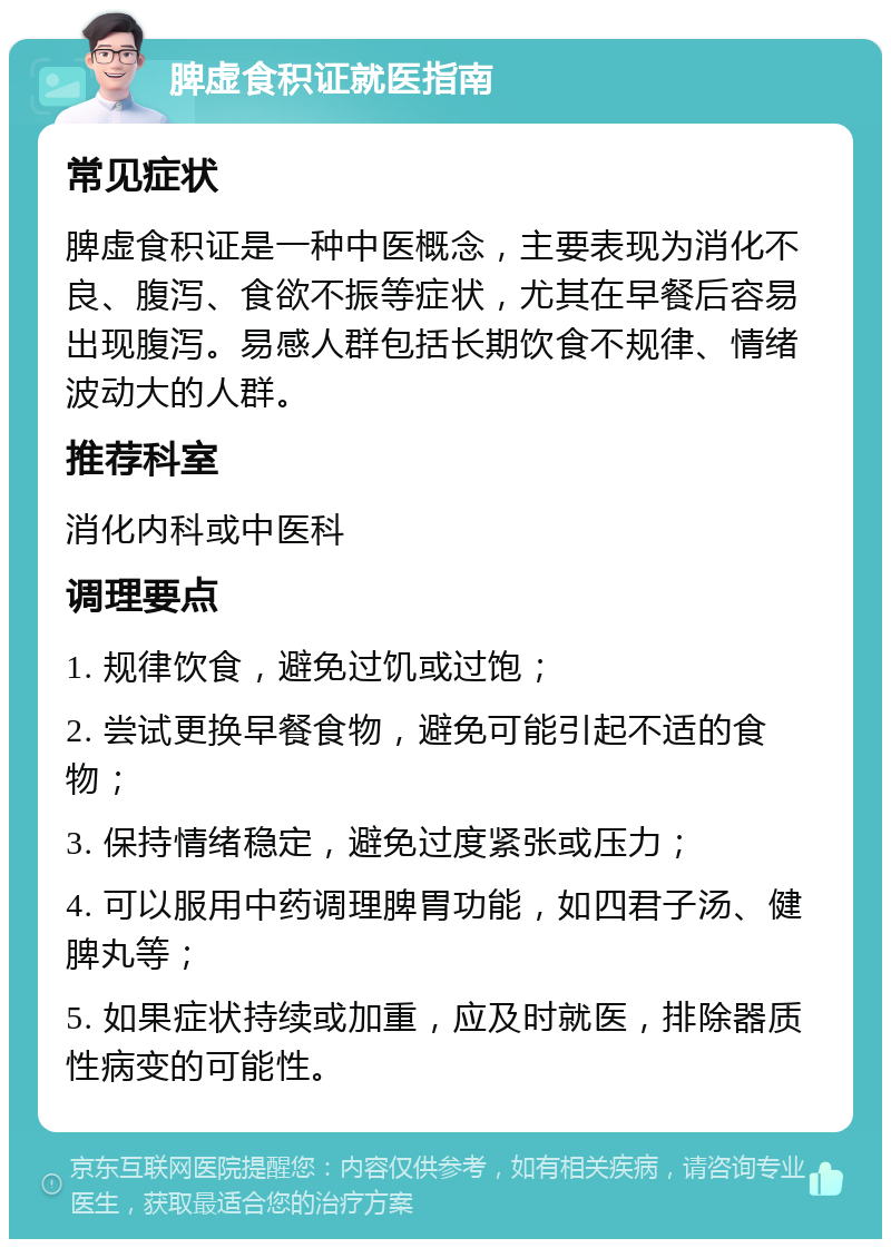 脾虚食积证就医指南 常见症状 脾虚食积证是一种中医概念，主要表现为消化不良、腹泻、食欲不振等症状，尤其在早餐后容易出现腹泻。易感人群包括长期饮食不规律、情绪波动大的人群。 推荐科室 消化内科或中医科 调理要点 1. 规律饮食，避免过饥或过饱； 2. 尝试更换早餐食物，避免可能引起不适的食物； 3. 保持情绪稳定，避免过度紧张或压力； 4. 可以服用中药调理脾胃功能，如四君子汤、健脾丸等； 5. 如果症状持续或加重，应及时就医，排除器质性病变的可能性。