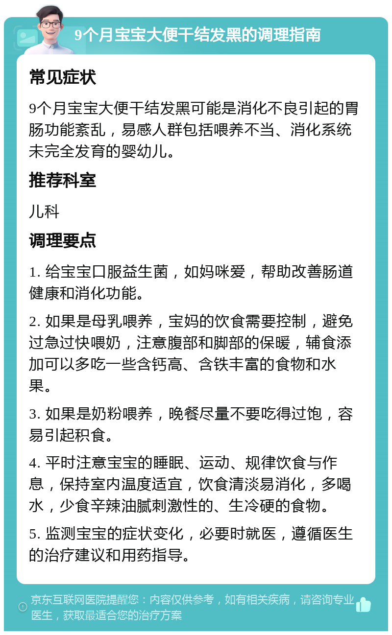 9个月宝宝大便干结发黑的调理指南 常见症状 9个月宝宝大便干结发黑可能是消化不良引起的胃肠功能紊乱，易感人群包括喂养不当、消化系统未完全发育的婴幼儿。 推荐科室 儿科 调理要点 1. 给宝宝口服益生菌，如妈咪爱，帮助改善肠道健康和消化功能。 2. 如果是母乳喂养，宝妈的饮食需要控制，避免过急过快喂奶，注意腹部和脚部的保暖，辅食添加可以多吃一些含钙高、含铁丰富的食物和水果。 3. 如果是奶粉喂养，晚餐尽量不要吃得过饱，容易引起积食。 4. 平时注意宝宝的睡眠、运动、规律饮食与作息，保持室内温度适宜，饮食清淡易消化，多喝水，少食辛辣油腻刺激性的、生冷硬的食物。 5. 监测宝宝的症状变化，必要时就医，遵循医生的治疗建议和用药指导。