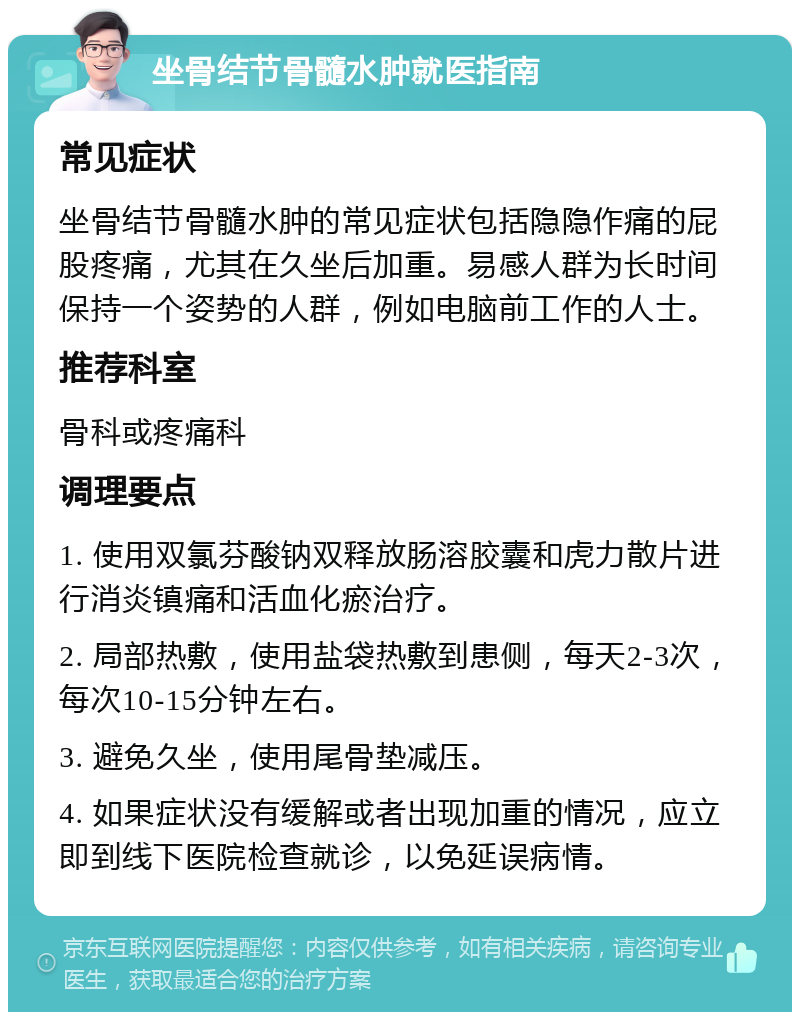 坐骨结节骨髓水肿就医指南 常见症状 坐骨结节骨髓水肿的常见症状包括隐隐作痛的屁股疼痛，尤其在久坐后加重。易感人群为长时间保持一个姿势的人群，例如电脑前工作的人士。 推荐科室 骨科或疼痛科 调理要点 1. 使用双氯芬酸钠双释放肠溶胶囊和虎力散片进行消炎镇痛和活血化瘀治疗。 2. 局部热敷，使用盐袋热敷到患侧，每天2-3次，每次10-15分钟左右。 3. 避免久坐，使用尾骨垫减压。 4. 如果症状没有缓解或者出现加重的情况，应立即到线下医院检查就诊，以免延误病情。