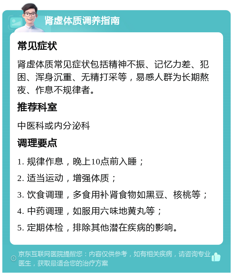 肾虚体质调养指南 常见症状 肾虚体质常见症状包括精神不振、记忆力差、犯困、浑身沉重、无精打采等，易感人群为长期熬夜、作息不规律者。 推荐科室 中医科或内分泌科 调理要点 1. 规律作息，晚上10点前入睡； 2. 适当运动，增强体质； 3. 饮食调理，多食用补肾食物如黑豆、核桃等； 4. 中药调理，如服用六味地黄丸等； 5. 定期体检，排除其他潜在疾病的影响。