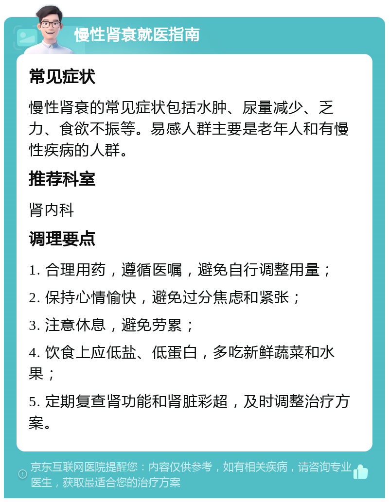 慢性肾衰就医指南 常见症状 慢性肾衰的常见症状包括水肿、尿量减少、乏力、食欲不振等。易感人群主要是老年人和有慢性疾病的人群。 推荐科室 肾内科 调理要点 1. 合理用药，遵循医嘱，避免自行调整用量； 2. 保持心情愉快，避免过分焦虑和紧张； 3. 注意休息，避免劳累； 4. 饮食上应低盐、低蛋白，多吃新鲜蔬菜和水果； 5. 定期复查肾功能和肾脏彩超，及时调整治疗方案。