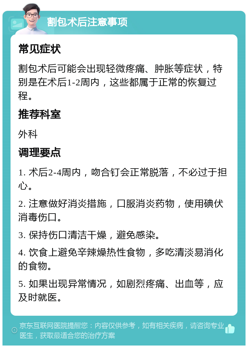 割包术后注意事项 常见症状 割包术后可能会出现轻微疼痛、肿胀等症状，特别是在术后1-2周内，这些都属于正常的恢复过程。 推荐科室 外科 调理要点 1. 术后2-4周内，吻合钉会正常脱落，不必过于担心。 2. 注意做好消炎措施，口服消炎药物，使用碘伏消毒伤口。 3. 保持伤口清洁干燥，避免感染。 4. 饮食上避免辛辣燥热性食物，多吃清淡易消化的食物。 5. 如果出现异常情况，如剧烈疼痛、出血等，应及时就医。