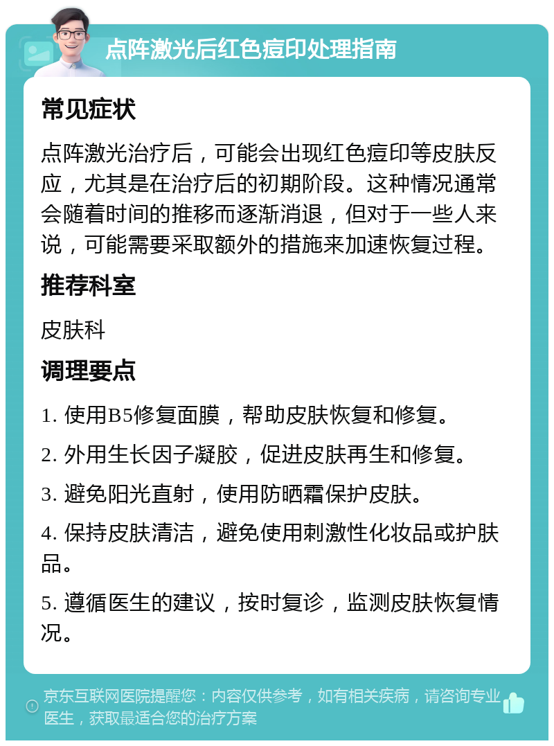 点阵激光后红色痘印处理指南 常见症状 点阵激光治疗后，可能会出现红色痘印等皮肤反应，尤其是在治疗后的初期阶段。这种情况通常会随着时间的推移而逐渐消退，但对于一些人来说，可能需要采取额外的措施来加速恢复过程。 推荐科室 皮肤科 调理要点 1. 使用B5修复面膜，帮助皮肤恢复和修复。 2. 外用生长因子凝胶，促进皮肤再生和修复。 3. 避免阳光直射，使用防晒霜保护皮肤。 4. 保持皮肤清洁，避免使用刺激性化妆品或护肤品。 5. 遵循医生的建议，按时复诊，监测皮肤恢复情况。