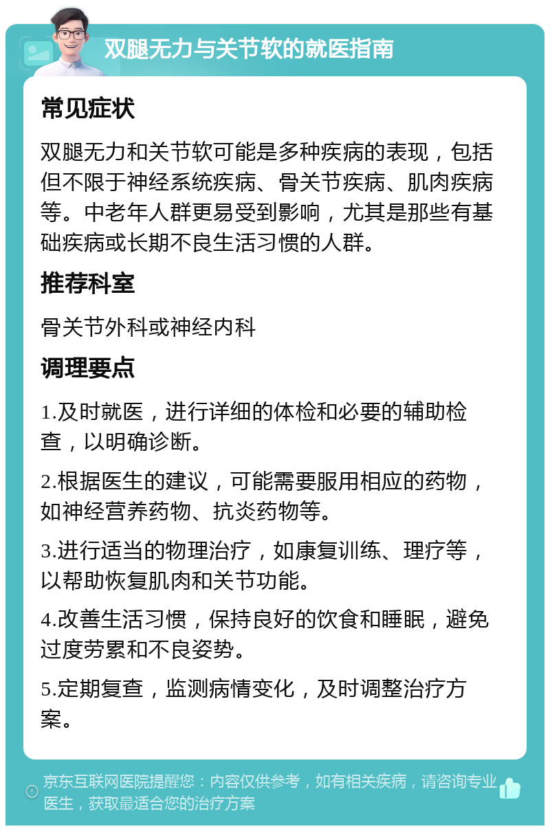 双腿无力与关节软的就医指南 常见症状 双腿无力和关节软可能是多种疾病的表现，包括但不限于神经系统疾病、骨关节疾病、肌肉疾病等。中老年人群更易受到影响，尤其是那些有基础疾病或长期不良生活习惯的人群。 推荐科室 骨关节外科或神经内科 调理要点 1.及时就医，进行详细的体检和必要的辅助检查，以明确诊断。 2.根据医生的建议，可能需要服用相应的药物，如神经营养药物、抗炎药物等。 3.进行适当的物理治疗，如康复训练、理疗等，以帮助恢复肌肉和关节功能。 4.改善生活习惯，保持良好的饮食和睡眠，避免过度劳累和不良姿势。 5.定期复查，监测病情变化，及时调整治疗方案。