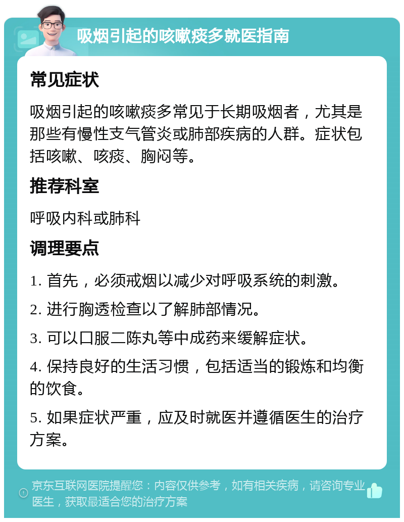 吸烟引起的咳嗽痰多就医指南 常见症状 吸烟引起的咳嗽痰多常见于长期吸烟者，尤其是那些有慢性支气管炎或肺部疾病的人群。症状包括咳嗽、咳痰、胸闷等。 推荐科室 呼吸内科或肺科 调理要点 1. 首先，必须戒烟以减少对呼吸系统的刺激。 2. 进行胸透检查以了解肺部情况。 3. 可以口服二陈丸等中成药来缓解症状。 4. 保持良好的生活习惯，包括适当的锻炼和均衡的饮食。 5. 如果症状严重，应及时就医并遵循医生的治疗方案。