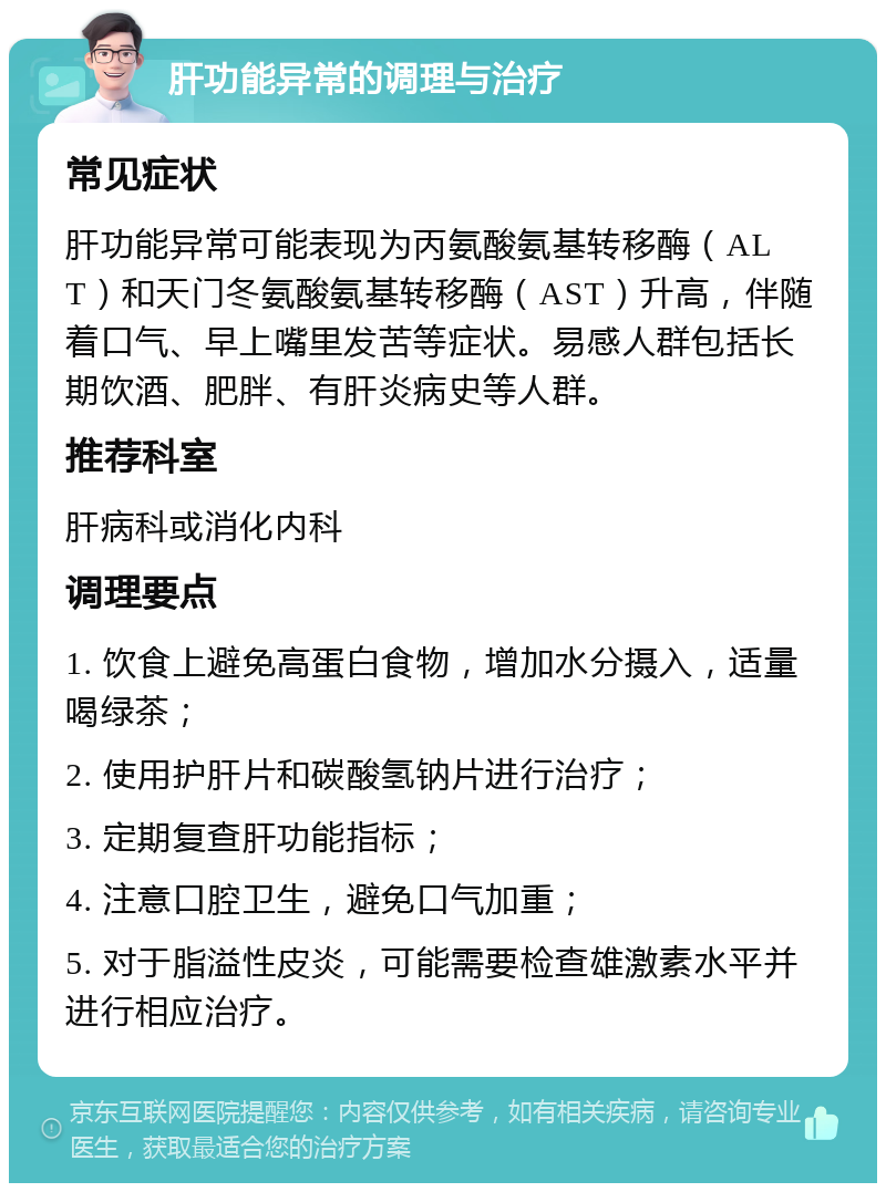 肝功能异常的调理与治疗 常见症状 肝功能异常可能表现为丙氨酸氨基转移酶（ALT）和天门冬氨酸氨基转移酶（AST）升高，伴随着口气、早上嘴里发苦等症状。易感人群包括长期饮酒、肥胖、有肝炎病史等人群。 推荐科室 肝病科或消化内科 调理要点 1. 饮食上避免高蛋白食物，增加水分摄入，适量喝绿茶； 2. 使用护肝片和碳酸氢钠片进行治疗； 3. 定期复查肝功能指标； 4. 注意口腔卫生，避免口气加重； 5. 对于脂溢性皮炎，可能需要检查雄激素水平并进行相应治疗。