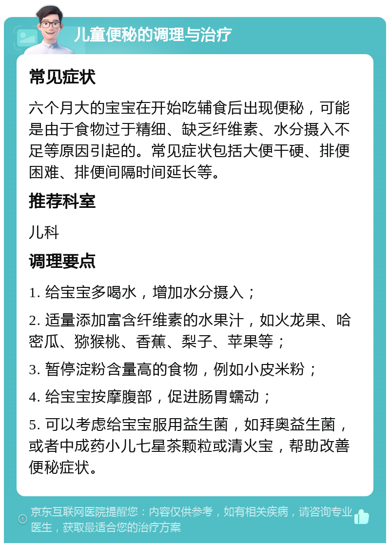 儿童便秘的调理与治疗 常见症状 六个月大的宝宝在开始吃辅食后出现便秘，可能是由于食物过于精细、缺乏纤维素、水分摄入不足等原因引起的。常见症状包括大便干硬、排便困难、排便间隔时间延长等。 推荐科室 儿科 调理要点 1. 给宝宝多喝水，增加水分摄入； 2. 适量添加富含纤维素的水果汁，如火龙果、哈密瓜、猕猴桃、香蕉、梨子、苹果等； 3. 暂停淀粉含量高的食物，例如小皮米粉； 4. 给宝宝按摩腹部，促进肠胃蠕动； 5. 可以考虑给宝宝服用益生菌，如拜奥益生菌，或者中成药小儿七星茶颗粒或清火宝，帮助改善便秘症状。