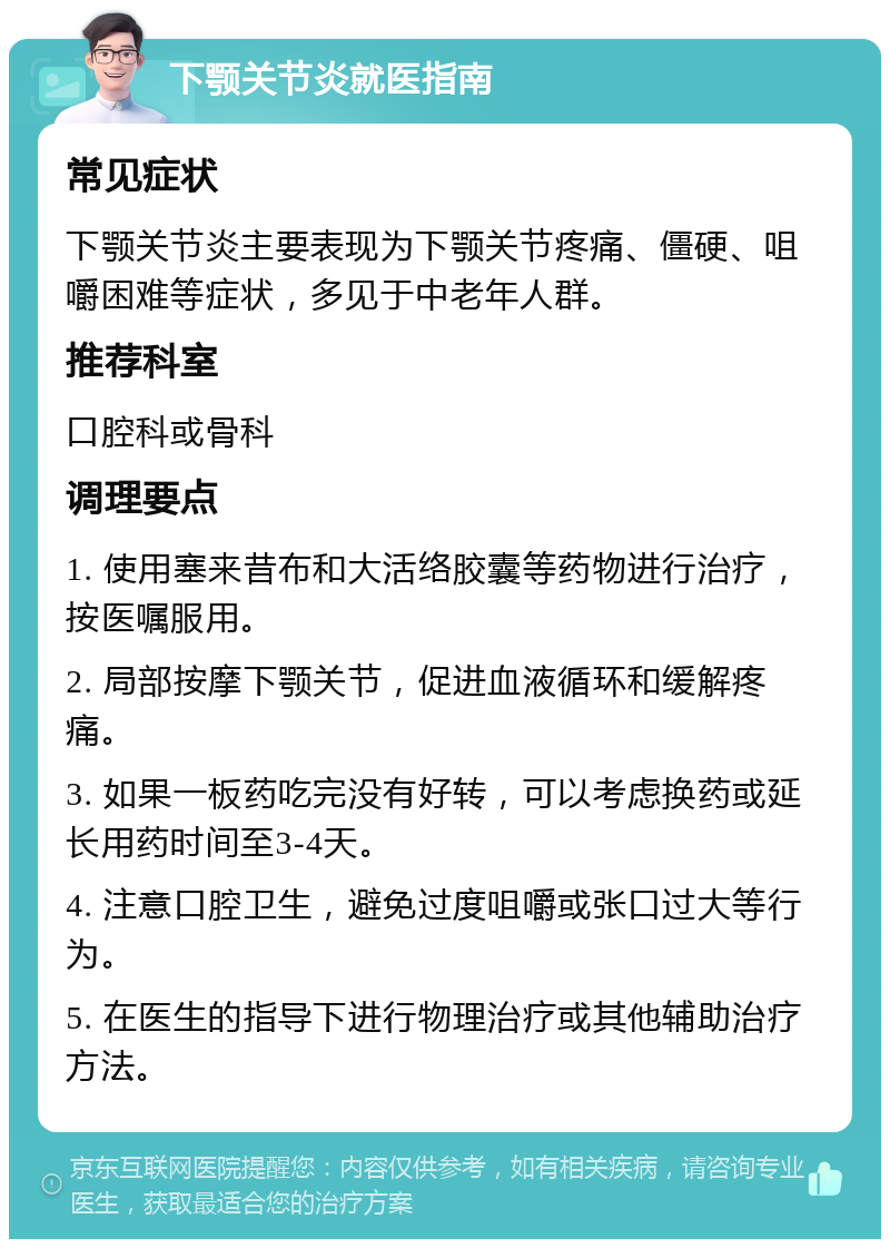 下颚关节炎就医指南 常见症状 下颚关节炎主要表现为下颚关节疼痛、僵硬、咀嚼困难等症状，多见于中老年人群。 推荐科室 口腔科或骨科 调理要点 1. 使用塞来昔布和大活络胶囊等药物进行治疗，按医嘱服用。 2. 局部按摩下颚关节，促进血液循环和缓解疼痛。 3. 如果一板药吃完没有好转，可以考虑换药或延长用药时间至3-4天。 4. 注意口腔卫生，避免过度咀嚼或张口过大等行为。 5. 在医生的指导下进行物理治疗或其他辅助治疗方法。