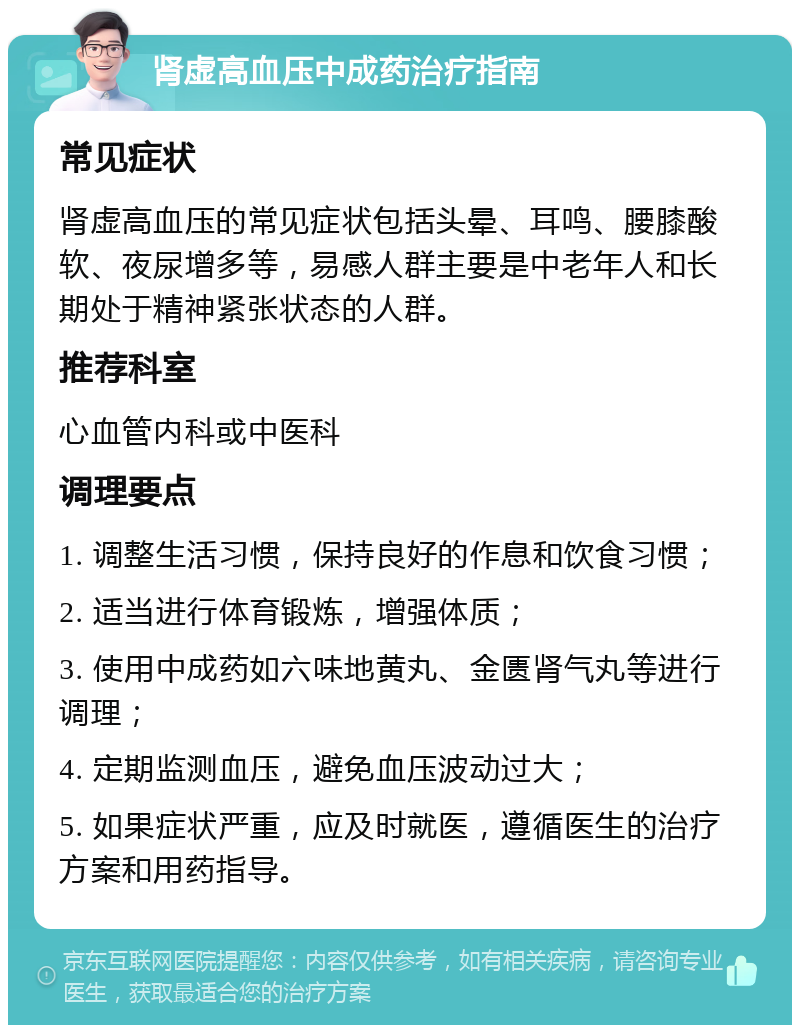 肾虚高血压中成药治疗指南 常见症状 肾虚高血压的常见症状包括头晕、耳鸣、腰膝酸软、夜尿增多等，易感人群主要是中老年人和长期处于精神紧张状态的人群。 推荐科室 心血管内科或中医科 调理要点 1. 调整生活习惯，保持良好的作息和饮食习惯； 2. 适当进行体育锻炼，增强体质； 3. 使用中成药如六味地黄丸、金匮肾气丸等进行调理； 4. 定期监测血压，避免血压波动过大； 5. 如果症状严重，应及时就医，遵循医生的治疗方案和用药指导。