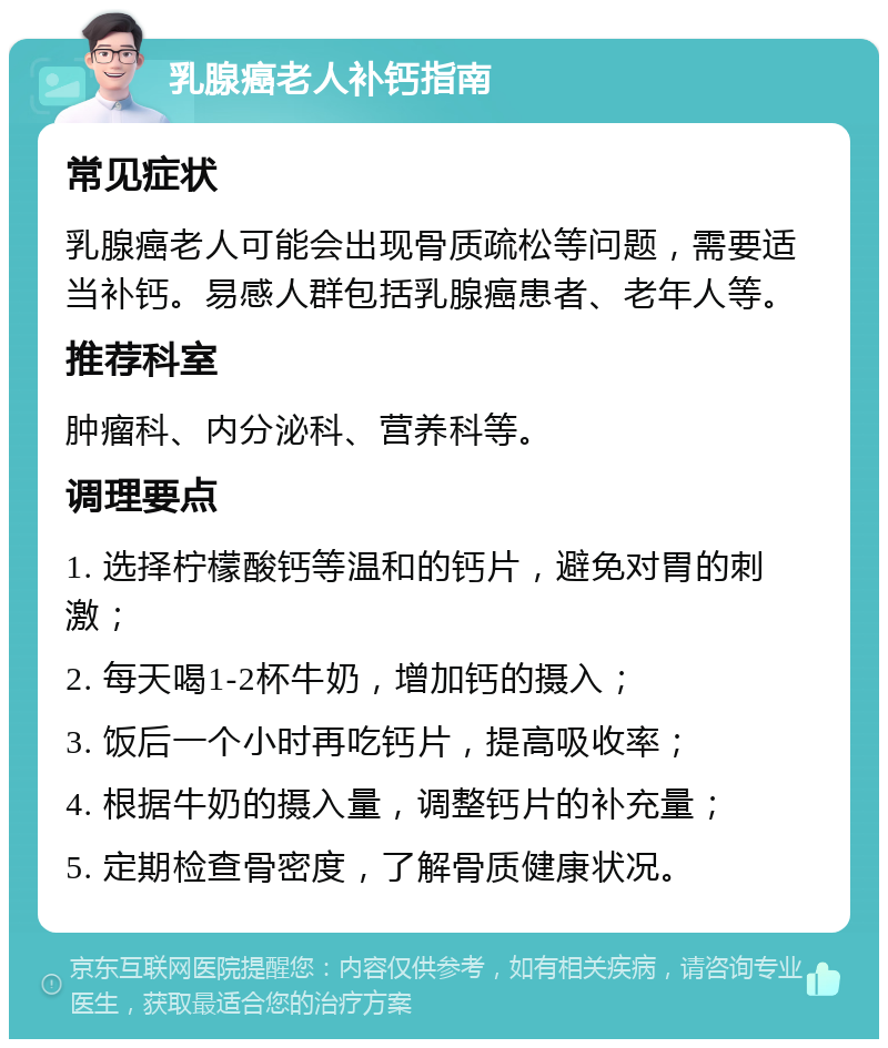 乳腺癌老人补钙指南 常见症状 乳腺癌老人可能会出现骨质疏松等问题，需要适当补钙。易感人群包括乳腺癌患者、老年人等。 推荐科室 肿瘤科、内分泌科、营养科等。 调理要点 1. 选择柠檬酸钙等温和的钙片，避免对胃的刺激； 2. 每天喝1-2杯牛奶，增加钙的摄入； 3. 饭后一个小时再吃钙片，提高吸收率； 4. 根据牛奶的摄入量，调整钙片的补充量； 5. 定期检查骨密度，了解骨质健康状况。