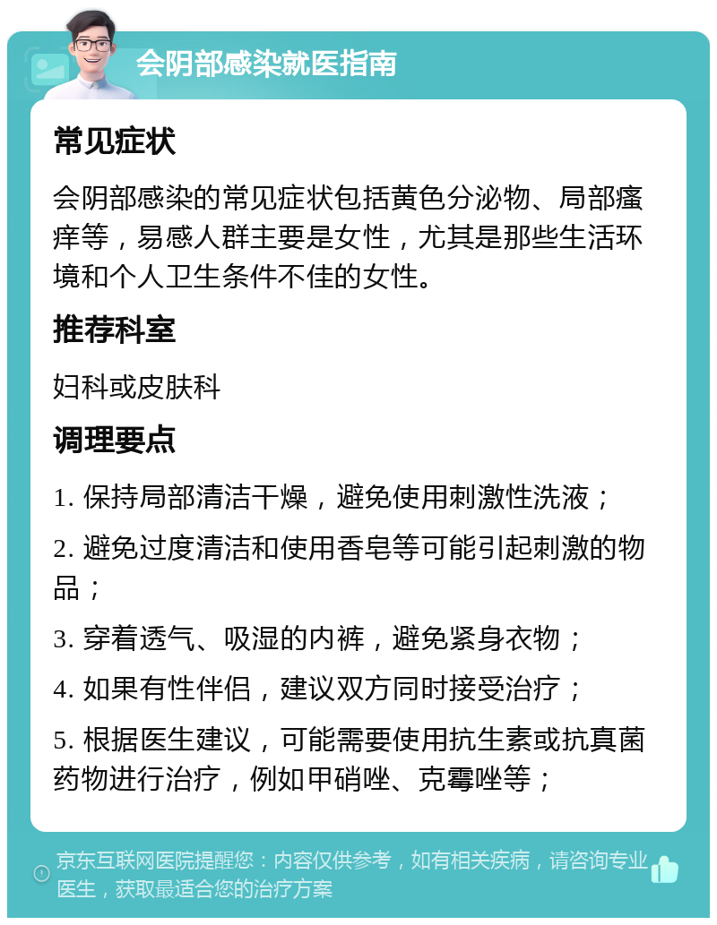 会阴部感染就医指南 常见症状 会阴部感染的常见症状包括黄色分泌物、局部瘙痒等，易感人群主要是女性，尤其是那些生活环境和个人卫生条件不佳的女性。 推荐科室 妇科或皮肤科 调理要点 1. 保持局部清洁干燥，避免使用刺激性洗液； 2. 避免过度清洁和使用香皂等可能引起刺激的物品； 3. 穿着透气、吸湿的内裤，避免紧身衣物； 4. 如果有性伴侣，建议双方同时接受治疗； 5. 根据医生建议，可能需要使用抗生素或抗真菌药物进行治疗，例如甲硝唑、克霉唑等；