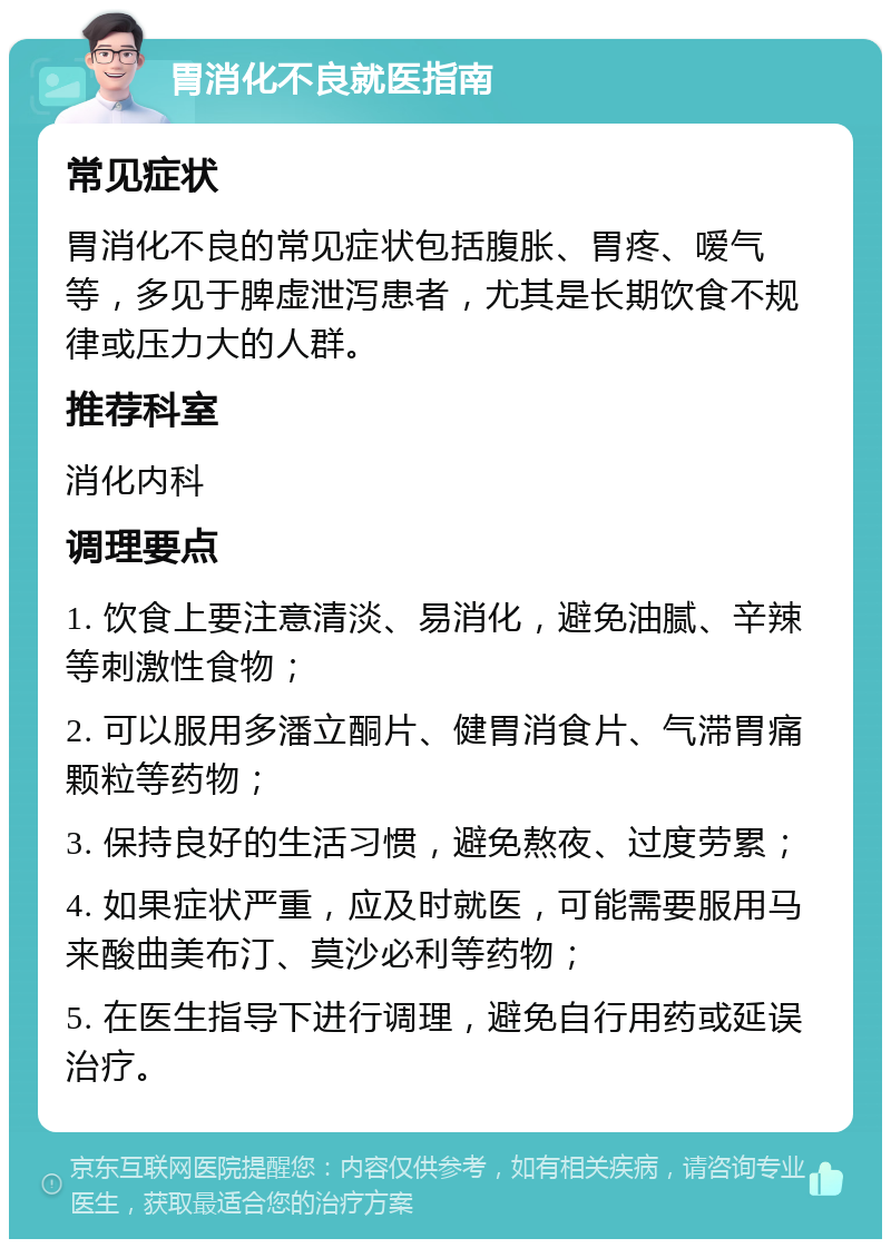 胃消化不良就医指南 常见症状 胃消化不良的常见症状包括腹胀、胃疼、嗳气等，多见于脾虚泄泻患者，尤其是长期饮食不规律或压力大的人群。 推荐科室 消化内科 调理要点 1. 饮食上要注意清淡、易消化，避免油腻、辛辣等刺激性食物； 2. 可以服用多潘立酮片、健胃消食片、气滞胃痛颗粒等药物； 3. 保持良好的生活习惯，避免熬夜、过度劳累； 4. 如果症状严重，应及时就医，可能需要服用马来酸曲美布汀、莫沙必利等药物； 5. 在医生指导下进行调理，避免自行用药或延误治疗。