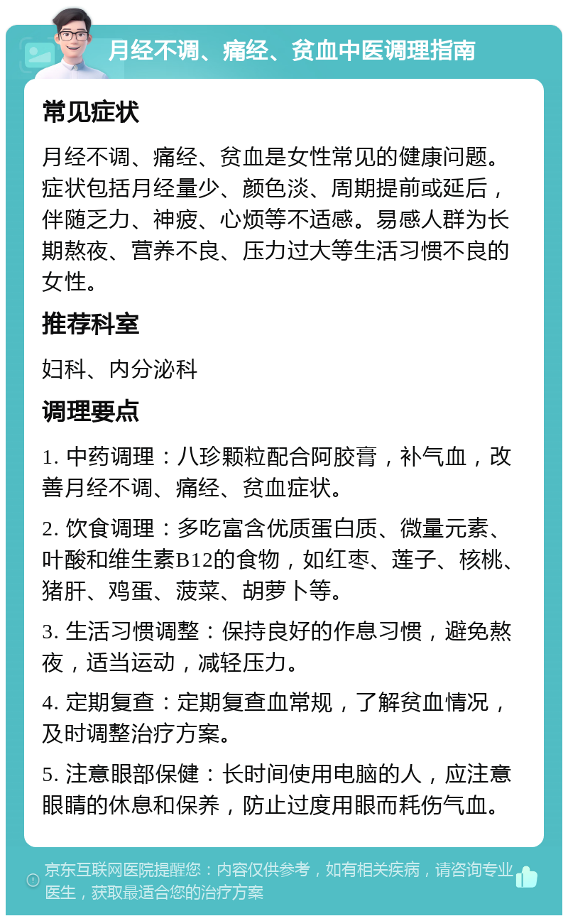 月经不调、痛经、贫血中医调理指南 常见症状 月经不调、痛经、贫血是女性常见的健康问题。症状包括月经量少、颜色淡、周期提前或延后，伴随乏力、神疲、心烦等不适感。易感人群为长期熬夜、营养不良、压力过大等生活习惯不良的女性。 推荐科室 妇科、内分泌科 调理要点 1. 中药调理：八珍颗粒配合阿胶膏，补气血，改善月经不调、痛经、贫血症状。 2. 饮食调理：多吃富含优质蛋白质、微量元素、叶酸和维生素B12的食物，如红枣、莲子、核桃、猪肝、鸡蛋、菠菜、胡萝卜等。 3. 生活习惯调整：保持良好的作息习惯，避免熬夜，适当运动，减轻压力。 4. 定期复查：定期复查血常规，了解贫血情况，及时调整治疗方案。 5. 注意眼部保健：长时间使用电脑的人，应注意眼睛的休息和保养，防止过度用眼而耗伤气血。