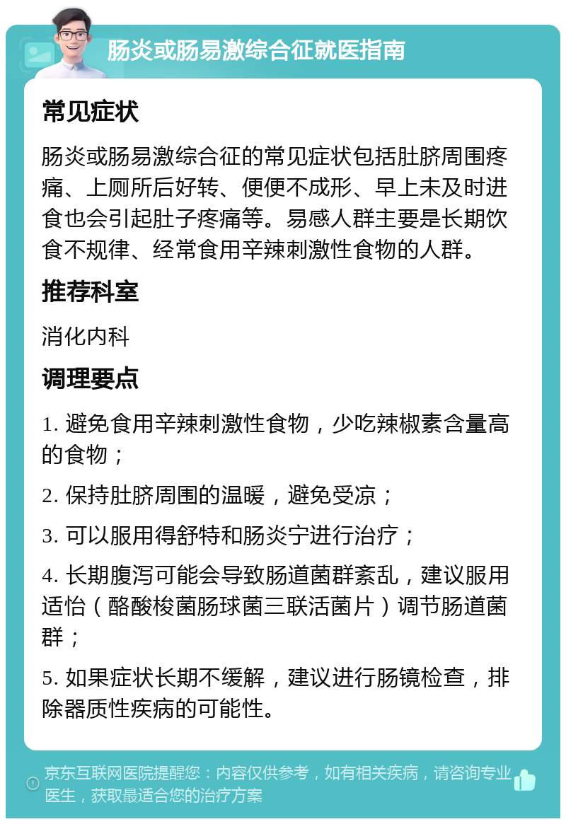 肠炎或肠易激综合征就医指南 常见症状 肠炎或肠易激综合征的常见症状包括肚脐周围疼痛、上厕所后好转、便便不成形、早上未及时进食也会引起肚子疼痛等。易感人群主要是长期饮食不规律、经常食用辛辣刺激性食物的人群。 推荐科室 消化内科 调理要点 1. 避免食用辛辣刺激性食物，少吃辣椒素含量高的食物； 2. 保持肚脐周围的温暖，避免受凉； 3. 可以服用得舒特和肠炎宁进行治疗； 4. 长期腹泻可能会导致肠道菌群紊乱，建议服用适怡（酪酸梭菌肠球菌三联活菌片）调节肠道菌群； 5. 如果症状长期不缓解，建议进行肠镜检查，排除器质性疾病的可能性。