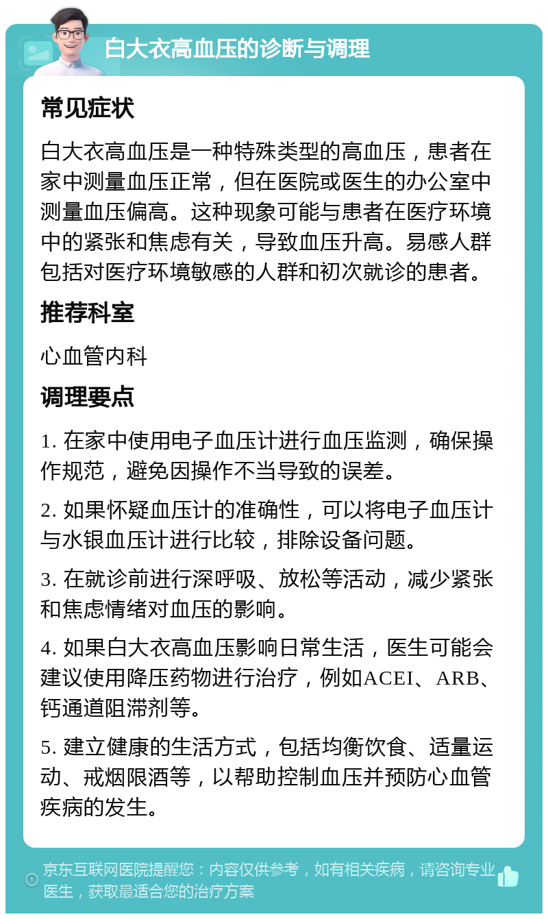 白大衣高血压的诊断与调理 常见症状 白大衣高血压是一种特殊类型的高血压，患者在家中测量血压正常，但在医院或医生的办公室中测量血压偏高。这种现象可能与患者在医疗环境中的紧张和焦虑有关，导致血压升高。易感人群包括对医疗环境敏感的人群和初次就诊的患者。 推荐科室 心血管内科 调理要点 1. 在家中使用电子血压计进行血压监测，确保操作规范，避免因操作不当导致的误差。 2. 如果怀疑血压计的准确性，可以将电子血压计与水银血压计进行比较，排除设备问题。 3. 在就诊前进行深呼吸、放松等活动，减少紧张和焦虑情绪对血压的影响。 4. 如果白大衣高血压影响日常生活，医生可能会建议使用降压药物进行治疗，例如ACEI、ARB、钙通道阻滞剂等。 5. 建立健康的生活方式，包括均衡饮食、适量运动、戒烟限酒等，以帮助控制血压并预防心血管疾病的发生。