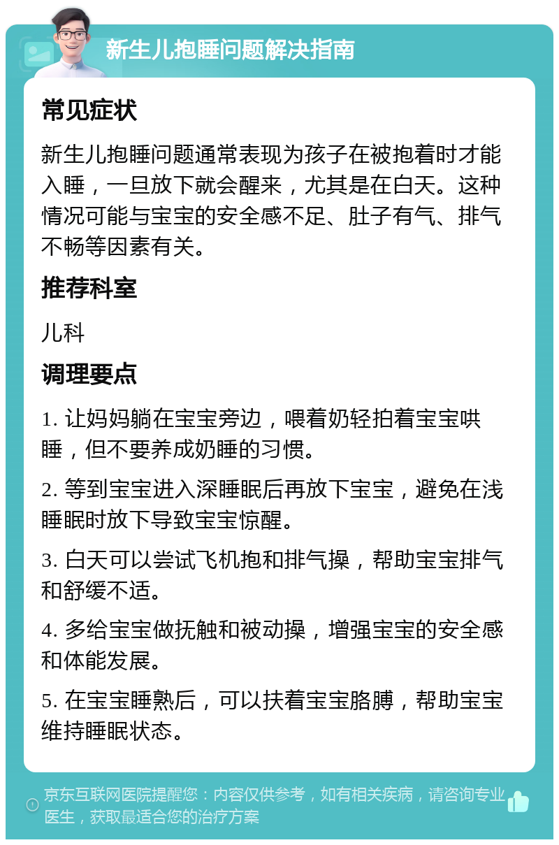 新生儿抱睡问题解决指南 常见症状 新生儿抱睡问题通常表现为孩子在被抱着时才能入睡，一旦放下就会醒来，尤其是在白天。这种情况可能与宝宝的安全感不足、肚子有气、排气不畅等因素有关。 推荐科室 儿科 调理要点 1. 让妈妈躺在宝宝旁边，喂着奶轻拍着宝宝哄睡，但不要养成奶睡的习惯。 2. 等到宝宝进入深睡眠后再放下宝宝，避免在浅睡眠时放下导致宝宝惊醒。 3. 白天可以尝试飞机抱和排气操，帮助宝宝排气和舒缓不适。 4. 多给宝宝做抚触和被动操，增强宝宝的安全感和体能发展。 5. 在宝宝睡熟后，可以扶着宝宝胳膊，帮助宝宝维持睡眠状态。