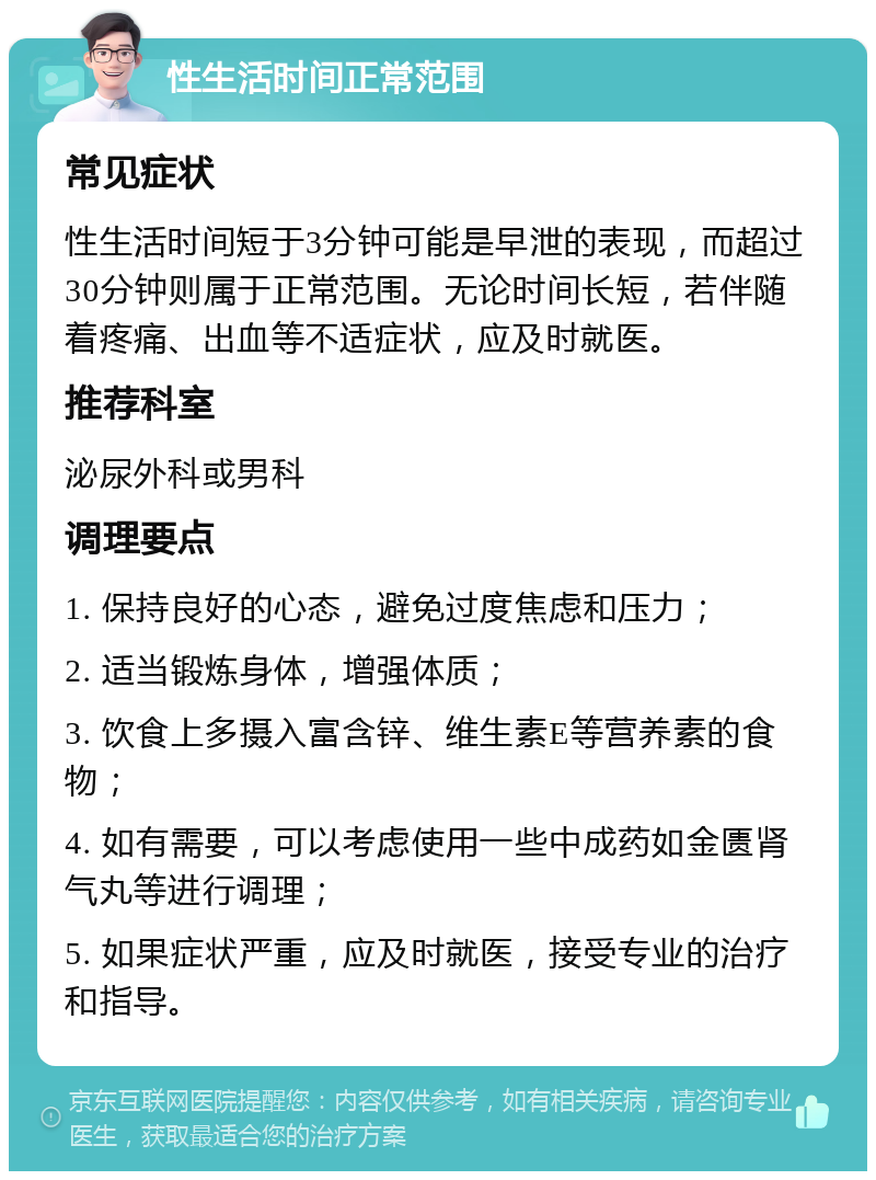 性生活时间正常范围 常见症状 性生活时间短于3分钟可能是早泄的表现，而超过30分钟则属于正常范围。无论时间长短，若伴随着疼痛、出血等不适症状，应及时就医。 推荐科室 泌尿外科或男科 调理要点 1. 保持良好的心态，避免过度焦虑和压力； 2. 适当锻炼身体，增强体质； 3. 饮食上多摄入富含锌、维生素E等营养素的食物； 4. 如有需要，可以考虑使用一些中成药如金匮肾气丸等进行调理； 5. 如果症状严重，应及时就医，接受专业的治疗和指导。