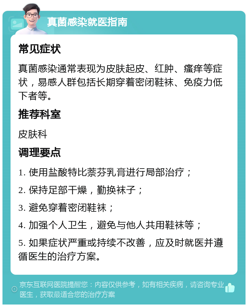 真菌感染就医指南 常见症状 真菌感染通常表现为皮肤起皮、红肿、瘙痒等症状，易感人群包括长期穿着密闭鞋袜、免疫力低下者等。 推荐科室 皮肤科 调理要点 1. 使用盐酸特比萘芬乳膏进行局部治疗； 2. 保持足部干燥，勤换袜子； 3. 避免穿着密闭鞋袜； 4. 加强个人卫生，避免与他人共用鞋袜等； 5. 如果症状严重或持续不改善，应及时就医并遵循医生的治疗方案。