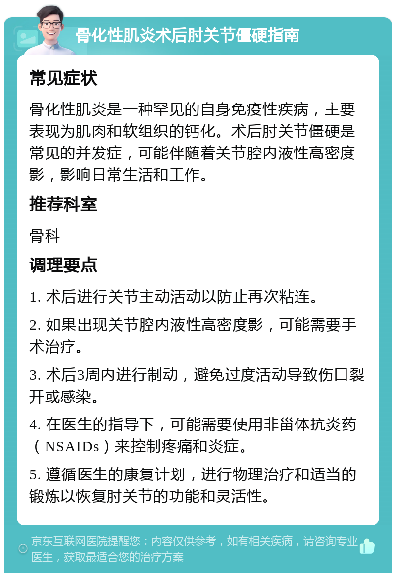 骨化性肌炎术后肘关节僵硬指南 常见症状 骨化性肌炎是一种罕见的自身免疫性疾病，主要表现为肌肉和软组织的钙化。术后肘关节僵硬是常见的并发症，可能伴随着关节腔内液性高密度影，影响日常生活和工作。 推荐科室 骨科 调理要点 1. 术后进行关节主动活动以防止再次粘连。 2. 如果出现关节腔内液性高密度影，可能需要手术治疗。 3. 术后3周内进行制动，避免过度活动导致伤口裂开或感染。 4. 在医生的指导下，可能需要使用非甾体抗炎药（NSAIDs）来控制疼痛和炎症。 5. 遵循医生的康复计划，进行物理治疗和适当的锻炼以恢复肘关节的功能和灵活性。