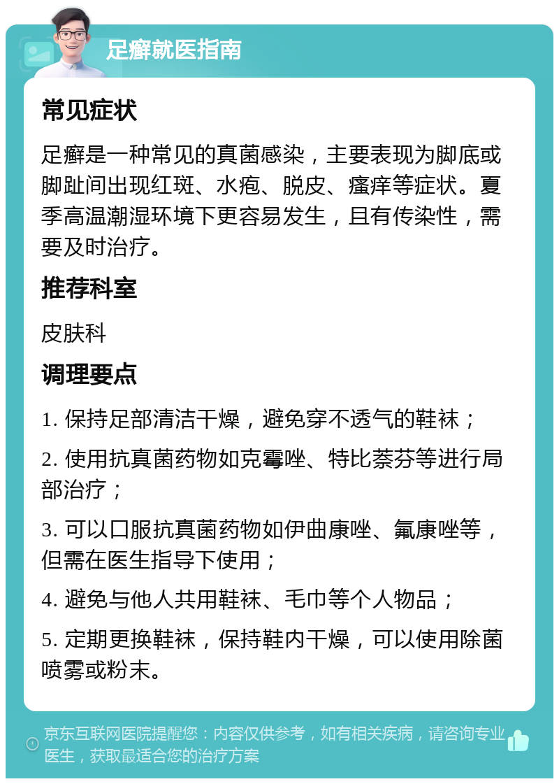 足癣就医指南 常见症状 足癣是一种常见的真菌感染，主要表现为脚底或脚趾间出现红斑、水疱、脱皮、瘙痒等症状。夏季高温潮湿环境下更容易发生，且有传染性，需要及时治疗。 推荐科室 皮肤科 调理要点 1. 保持足部清洁干燥，避免穿不透气的鞋袜； 2. 使用抗真菌药物如克霉唑、特比萘芬等进行局部治疗； 3. 可以口服抗真菌药物如伊曲康唑、氟康唑等，但需在医生指导下使用； 4. 避免与他人共用鞋袜、毛巾等个人物品； 5. 定期更换鞋袜，保持鞋内干燥，可以使用除菌喷雾或粉末。