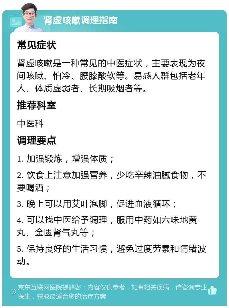 肾虚咳嗽调理指南 常见症状 肾虚咳嗽是一种常见的中医症状，主要表现为夜间咳嗽、怕冷、腰膝酸软等。易感人群包括老年人、体质虚弱者、长期吸烟者等。 推荐科室 中医科 调理要点 1. 加强锻炼，增强体质； 2. 饮食上注意加强营养，少吃辛辣油腻食物，不要喝酒； 3. 晚上可以用艾叶泡脚，促进血液循环； 4. 可以找中医给予调理，服用中药如六味地黄丸、金匮肾气丸等； 5. 保持良好的生活习惯，避免过度劳累和情绪波动。