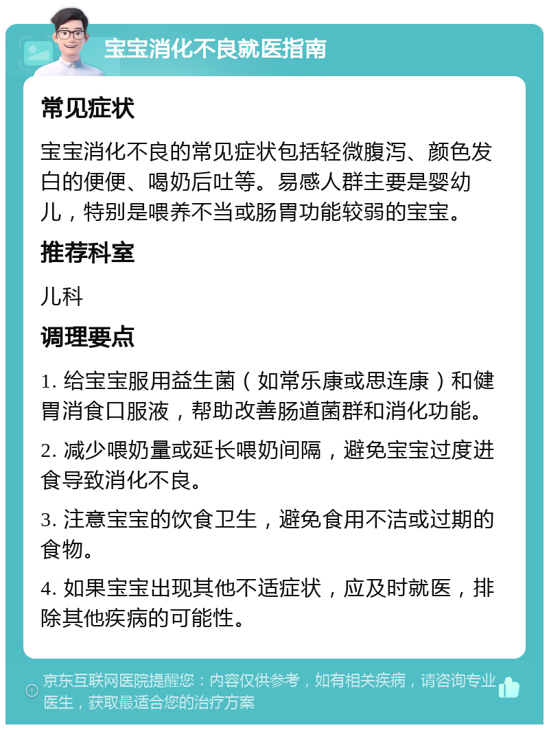 宝宝消化不良就医指南 常见症状 宝宝消化不良的常见症状包括轻微腹泻、颜色发白的便便、喝奶后吐等。易感人群主要是婴幼儿，特别是喂养不当或肠胃功能较弱的宝宝。 推荐科室 儿科 调理要点 1. 给宝宝服用益生菌（如常乐康或思连康）和健胃消食口服液，帮助改善肠道菌群和消化功能。 2. 减少喂奶量或延长喂奶间隔，避免宝宝过度进食导致消化不良。 3. 注意宝宝的饮食卫生，避免食用不洁或过期的食物。 4. 如果宝宝出现其他不适症状，应及时就医，排除其他疾病的可能性。