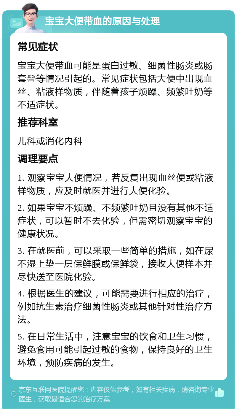 宝宝大便带血的原因与处理 常见症状 宝宝大便带血可能是蛋白过敏、细菌性肠炎或肠套叠等情况引起的。常见症状包括大便中出现血丝、粘液样物质，伴随着孩子烦躁、频繁吐奶等不适症状。 推荐科室 儿科或消化内科 调理要点 1. 观察宝宝大便情况，若反复出现血丝便或粘液样物质，应及时就医并进行大便化验。 2. 如果宝宝不烦躁、不频繁吐奶且没有其他不适症状，可以暂时不去化验，但需密切观察宝宝的健康状况。 3. 在就医前，可以采取一些简单的措施，如在尿不湿上垫一层保鲜膜或保鲜袋，接收大便样本并尽快送至医院化验。 4. 根据医生的建议，可能需要进行相应的治疗，例如抗生素治疗细菌性肠炎或其他针对性治疗方法。 5. 在日常生活中，注意宝宝的饮食和卫生习惯，避免食用可能引起过敏的食物，保持良好的卫生环境，预防疾病的发生。