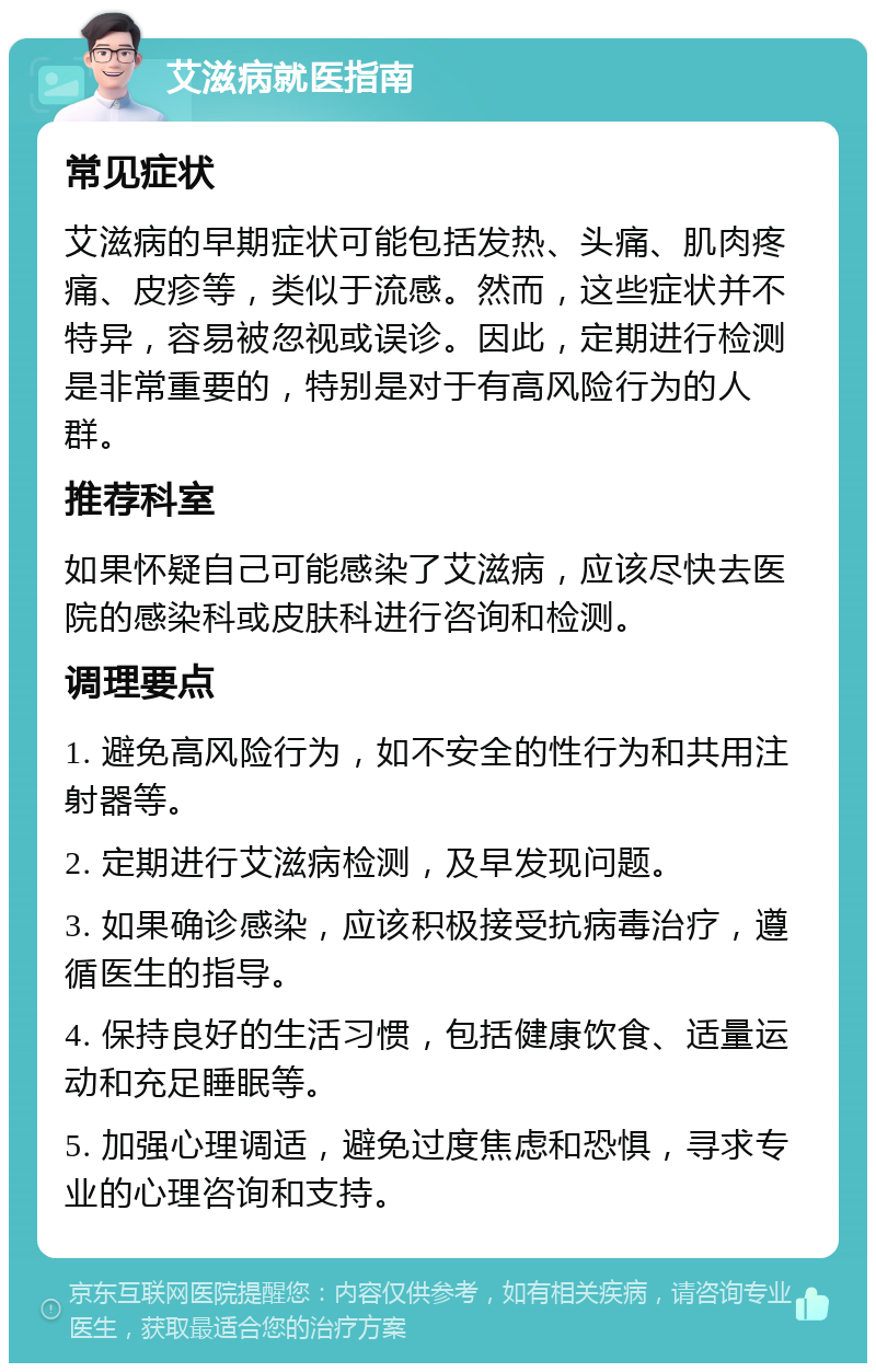 艾滋病就医指南 常见症状 艾滋病的早期症状可能包括发热、头痛、肌肉疼痛、皮疹等，类似于流感。然而，这些症状并不特异，容易被忽视或误诊。因此，定期进行检测是非常重要的，特别是对于有高风险行为的人群。 推荐科室 如果怀疑自己可能感染了艾滋病，应该尽快去医院的感染科或皮肤科进行咨询和检测。 调理要点 1. 避免高风险行为，如不安全的性行为和共用注射器等。 2. 定期进行艾滋病检测，及早发现问题。 3. 如果确诊感染，应该积极接受抗病毒治疗，遵循医生的指导。 4. 保持良好的生活习惯，包括健康饮食、适量运动和充足睡眠等。 5. 加强心理调适，避免过度焦虑和恐惧，寻求专业的心理咨询和支持。