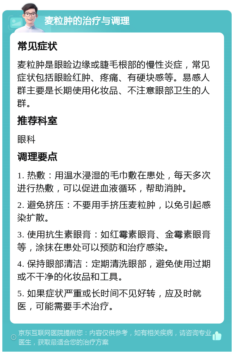 麦粒肿的治疗与调理 常见症状 麦粒肿是眼睑边缘或睫毛根部的慢性炎症，常见症状包括眼睑红肿、疼痛、有硬块感等。易感人群主要是长期使用化妆品、不注意眼部卫生的人群。 推荐科室 眼科 调理要点 1. 热敷：用温水浸湿的毛巾敷在患处，每天多次进行热敷，可以促进血液循环，帮助消肿。 2. 避免挤压：不要用手挤压麦粒肿，以免引起感染扩散。 3. 使用抗生素眼膏：如红霉素眼膏、金霉素眼膏等，涂抹在患处可以预防和治疗感染。 4. 保持眼部清洁：定期清洗眼部，避免使用过期或不干净的化妆品和工具。 5. 如果症状严重或长时间不见好转，应及时就医，可能需要手术治疗。