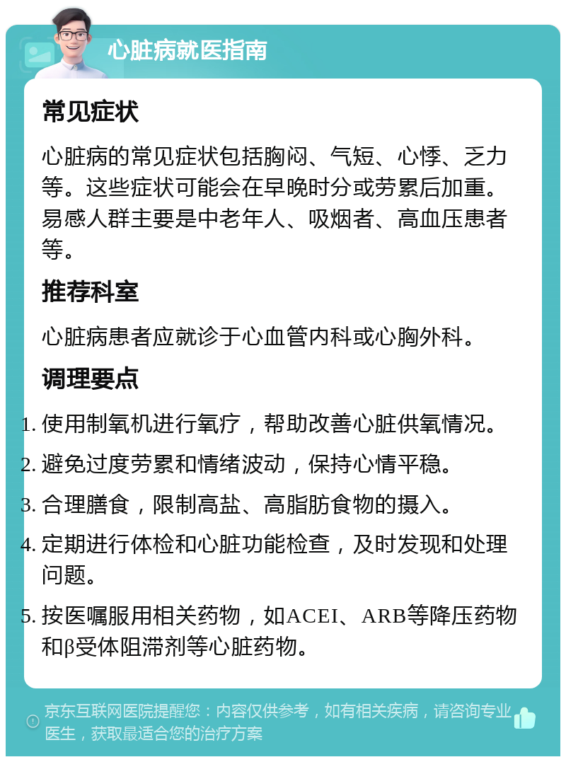 心脏病就医指南 常见症状 心脏病的常见症状包括胸闷、气短、心悸、乏力等。这些症状可能会在早晚时分或劳累后加重。易感人群主要是中老年人、吸烟者、高血压患者等。 推荐科室 心脏病患者应就诊于心血管内科或心胸外科。 调理要点 使用制氧机进行氧疗，帮助改善心脏供氧情况。 避免过度劳累和情绪波动，保持心情平稳。 合理膳食，限制高盐、高脂肪食物的摄入。 定期进行体检和心脏功能检查，及时发现和处理问题。 按医嘱服用相关药物，如ACEI、ARB等降压药物和β受体阻滞剂等心脏药物。