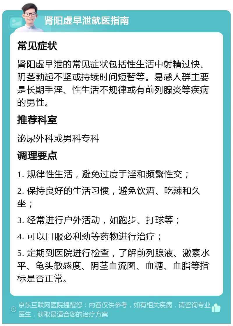 肾阳虚早泄就医指南 常见症状 肾阳虚早泄的常见症状包括性生活中射精过快、阴茎勃起不坚或持续时间短暂等。易感人群主要是长期手淫、性生活不规律或有前列腺炎等疾病的男性。 推荐科室 泌尿外科或男科专科 调理要点 1. 规律性生活，避免过度手淫和频繁性交； 2. 保持良好的生活习惯，避免饮酒、吃辣和久坐； 3. 经常进行户外活动，如跑步、打球等； 4. 可以口服必利劲等药物进行治疗； 5. 定期到医院进行检查，了解前列腺液、激素水平、龟头敏感度、阴茎血流图、血糖、血脂等指标是否正常。