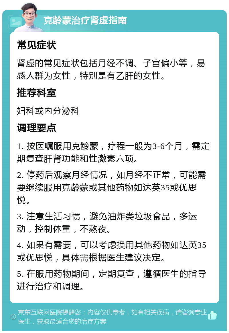 克龄蒙治疗肾虚指南 常见症状 肾虚的常见症状包括月经不调、子宫偏小等，易感人群为女性，特别是有乙肝的女性。 推荐科室 妇科或内分泌科 调理要点 1. 按医嘱服用克龄蒙，疗程一般为3-6个月，需定期复查肝肾功能和性激素六项。 2. 停药后观察月经情况，如月经不正常，可能需要继续服用克龄蒙或其他药物如达英35或优思悦。 3. 注意生活习惯，避免油炸类垃圾食品，多运动，控制体重，不熬夜。 4. 如果有需要，可以考虑换用其他药物如达英35或优思悦，具体需根据医生建议决定。 5. 在服用药物期间，定期复查，遵循医生的指导进行治疗和调理。