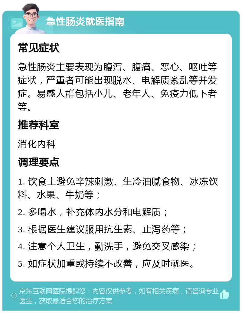 急性肠炎就医指南 常见症状 急性肠炎主要表现为腹泻、腹痛、恶心、呕吐等症状，严重者可能出现脱水、电解质紊乱等并发症。易感人群包括小儿、老年人、免疫力低下者等。 推荐科室 消化内科 调理要点 1. 饮食上避免辛辣刺激、生冷油腻食物、冰冻饮料、水果、牛奶等； 2. 多喝水，补充体内水分和电解质； 3. 根据医生建议服用抗生素、止泻药等； 4. 注意个人卫生，勤洗手，避免交叉感染； 5. 如症状加重或持续不改善，应及时就医。