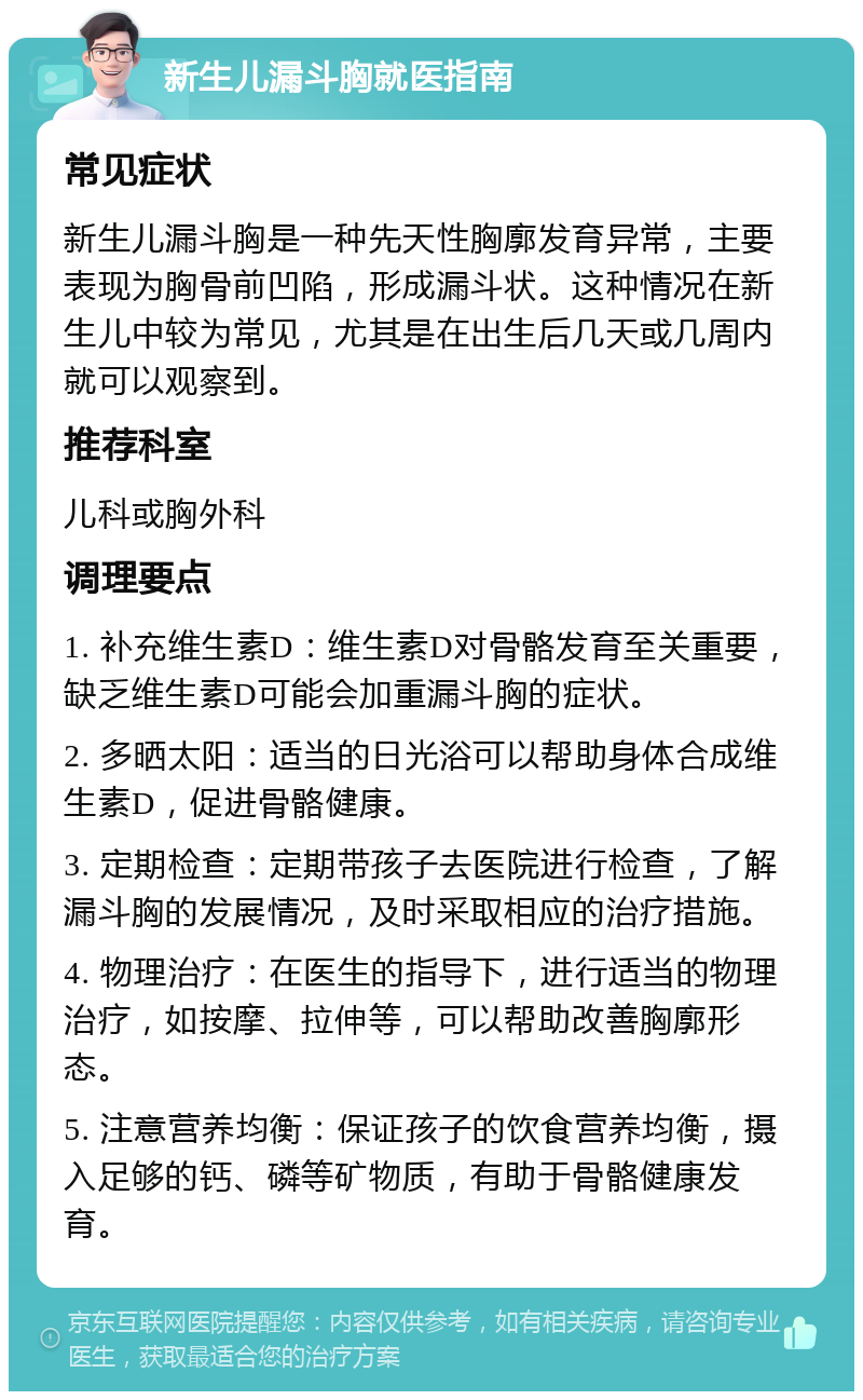 新生儿漏斗胸就医指南 常见症状 新生儿漏斗胸是一种先天性胸廓发育异常，主要表现为胸骨前凹陷，形成漏斗状。这种情况在新生儿中较为常见，尤其是在出生后几天或几周内就可以观察到。 推荐科室 儿科或胸外科 调理要点 1. 补充维生素D：维生素D对骨骼发育至关重要，缺乏维生素D可能会加重漏斗胸的症状。 2. 多晒太阳：适当的日光浴可以帮助身体合成维生素D，促进骨骼健康。 3. 定期检查：定期带孩子去医院进行检查，了解漏斗胸的发展情况，及时采取相应的治疗措施。 4. 物理治疗：在医生的指导下，进行适当的物理治疗，如按摩、拉伸等，可以帮助改善胸廓形态。 5. 注意营养均衡：保证孩子的饮食营养均衡，摄入足够的钙、磷等矿物质，有助于骨骼健康发育。