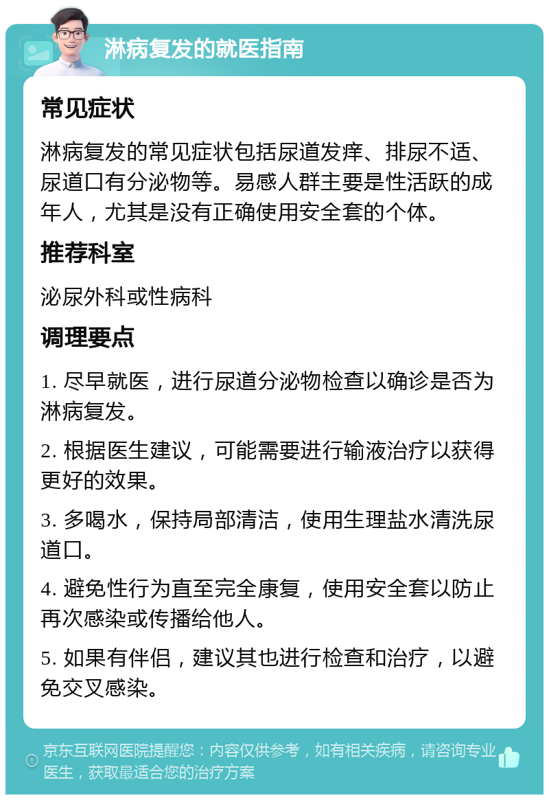 淋病复发的就医指南 常见症状 淋病复发的常见症状包括尿道发痒、排尿不适、尿道口有分泌物等。易感人群主要是性活跃的成年人，尤其是没有正确使用安全套的个体。 推荐科室 泌尿外科或性病科 调理要点 1. 尽早就医，进行尿道分泌物检查以确诊是否为淋病复发。 2. 根据医生建议，可能需要进行输液治疗以获得更好的效果。 3. 多喝水，保持局部清洁，使用生理盐水清洗尿道口。 4. 避免性行为直至完全康复，使用安全套以防止再次感染或传播给他人。 5. 如果有伴侣，建议其也进行检查和治疗，以避免交叉感染。