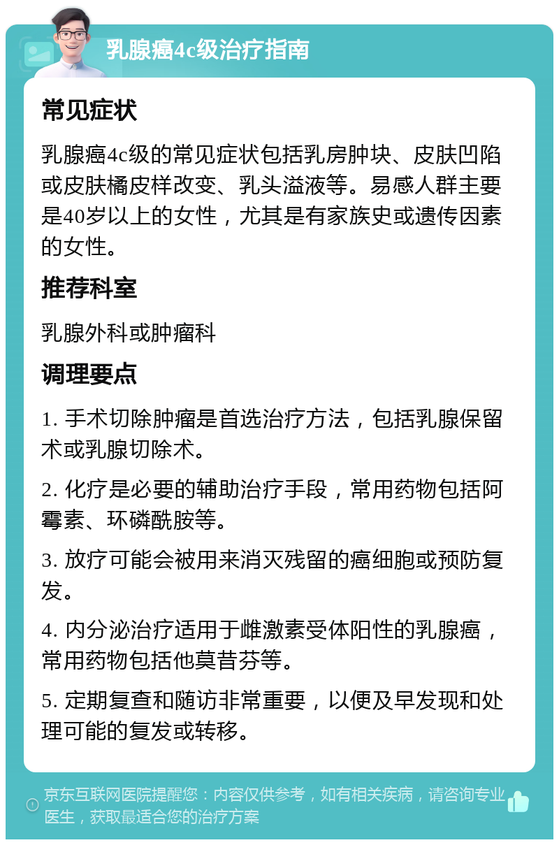 乳腺癌4c级治疗指南 常见症状 乳腺癌4c级的常见症状包括乳房肿块、皮肤凹陷或皮肤橘皮样改变、乳头溢液等。易感人群主要是40岁以上的女性，尤其是有家族史或遗传因素的女性。 推荐科室 乳腺外科或肿瘤科 调理要点 1. 手术切除肿瘤是首选治疗方法，包括乳腺保留术或乳腺切除术。 2. 化疗是必要的辅助治疗手段，常用药物包括阿霉素、环磷酰胺等。 3. 放疗可能会被用来消灭残留的癌细胞或预防复发。 4. 内分泌治疗适用于雌激素受体阳性的乳腺癌，常用药物包括他莫昔芬等。 5. 定期复查和随访非常重要，以便及早发现和处理可能的复发或转移。