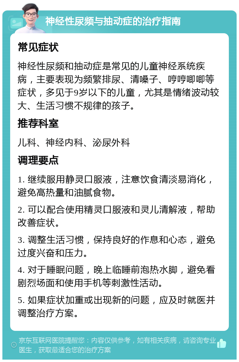 神经性尿频与抽动症的治疗指南 常见症状 神经性尿频和抽动症是常见的儿童神经系统疾病，主要表现为频繁排尿、清嗓子、哼哼唧唧等症状，多见于9岁以下的儿童，尤其是情绪波动较大、生活习惯不规律的孩子。 推荐科室 儿科、神经内科、泌尿外科 调理要点 1. 继续服用静灵口服液，注意饮食清淡易消化，避免高热量和油腻食物。 2. 可以配合使用精灵口服液和灵儿清解液，帮助改善症状。 3. 调整生活习惯，保持良好的作息和心态，避免过度兴奋和压力。 4. 对于睡眠问题，晚上临睡前泡热水脚，避免看剧烈场面和使用手机等刺激性活动。 5. 如果症状加重或出现新的问题，应及时就医并调整治疗方案。