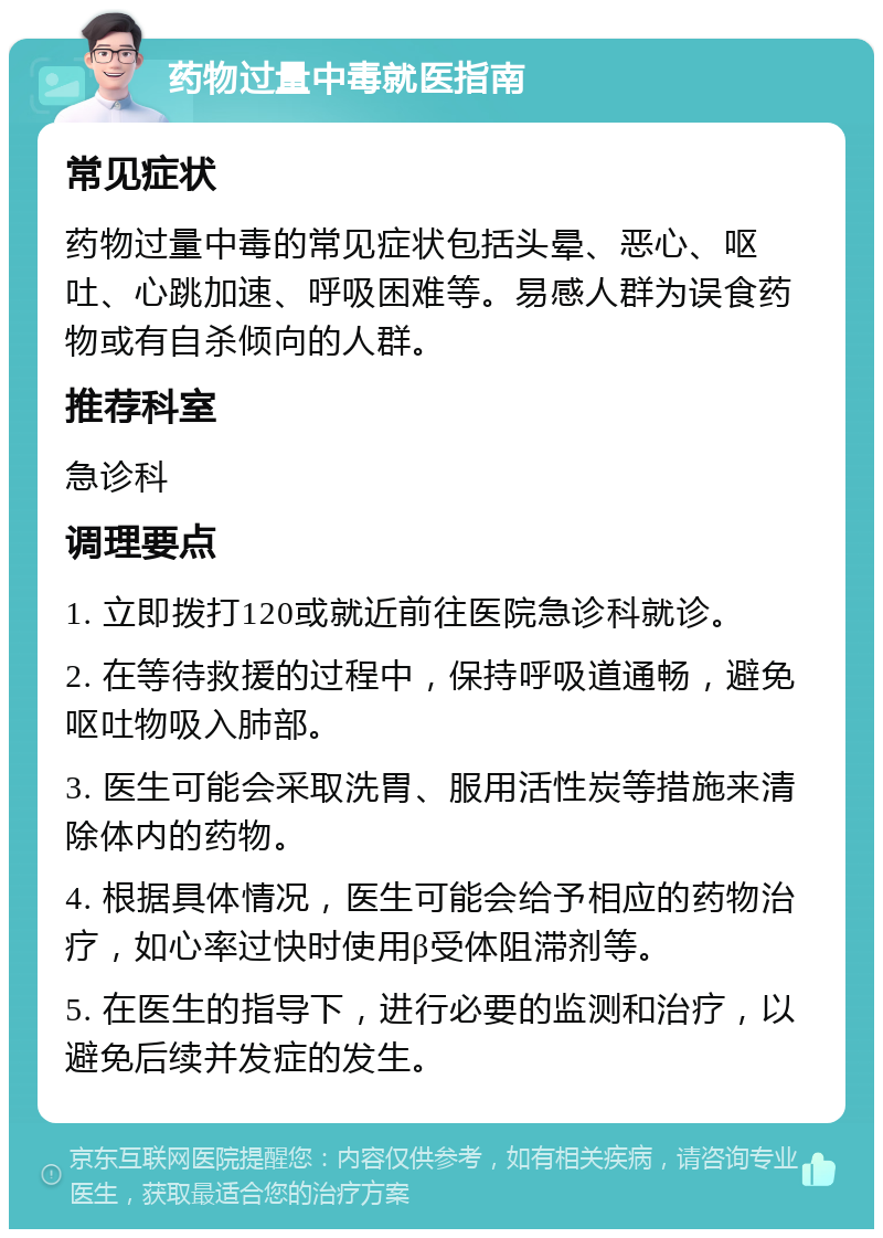 药物过量中毒就医指南 常见症状 药物过量中毒的常见症状包括头晕、恶心、呕吐、心跳加速、呼吸困难等。易感人群为误食药物或有自杀倾向的人群。 推荐科室 急诊科 调理要点 1. 立即拨打120或就近前往医院急诊科就诊。 2. 在等待救援的过程中，保持呼吸道通畅，避免呕吐物吸入肺部。 3. 医生可能会采取洗胃、服用活性炭等措施来清除体内的药物。 4. 根据具体情况，医生可能会给予相应的药物治疗，如心率过快时使用β受体阻滞剂等。 5. 在医生的指导下，进行必要的监测和治疗，以避免后续并发症的发生。