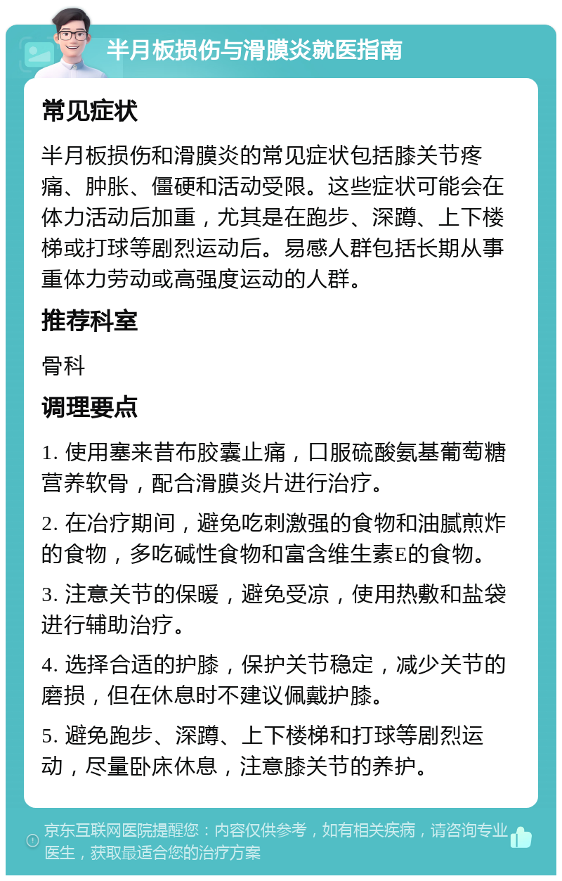 半月板损伤与滑膜炎就医指南 常见症状 半月板损伤和滑膜炎的常见症状包括膝关节疼痛、肿胀、僵硬和活动受限。这些症状可能会在体力活动后加重，尤其是在跑步、深蹲、上下楼梯或打球等剧烈运动后。易感人群包括长期从事重体力劳动或高强度运动的人群。 推荐科室 骨科 调理要点 1. 使用塞来昔布胶囊止痛，口服硫酸氨基葡萄糖营养软骨，配合滑膜炎片进行治疗。 2. 在冶疗期间，避免吃刺激强的食物和油腻煎炸的食物，多吃碱性食物和富含维生素E的食物。 3. 注意关节的保暖，避免受凉，使用热敷和盐袋进行辅助治疗。 4. 选择合适的护膝，保护关节稳定，减少关节的磨损，但在休息时不建议佩戴护膝。 5. 避免跑步、深蹲、上下楼梯和打球等剧烈运动，尽量卧床休息，注意膝关节的养护。