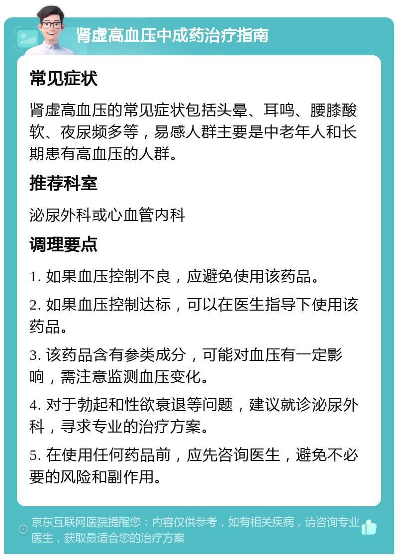 肾虚高血压中成药治疗指南 常见症状 肾虚高血压的常见症状包括头晕、耳鸣、腰膝酸软、夜尿频多等，易感人群主要是中老年人和长期患有高血压的人群。 推荐科室 泌尿外科或心血管内科 调理要点 1. 如果血压控制不良，应避免使用该药品。 2. 如果血压控制达标，可以在医生指导下使用该药品。 3. 该药品含有参类成分，可能对血压有一定影响，需注意监测血压变化。 4. 对于勃起和性欲衰退等问题，建议就诊泌尿外科，寻求专业的治疗方案。 5. 在使用任何药品前，应先咨询医生，避免不必要的风险和副作用。