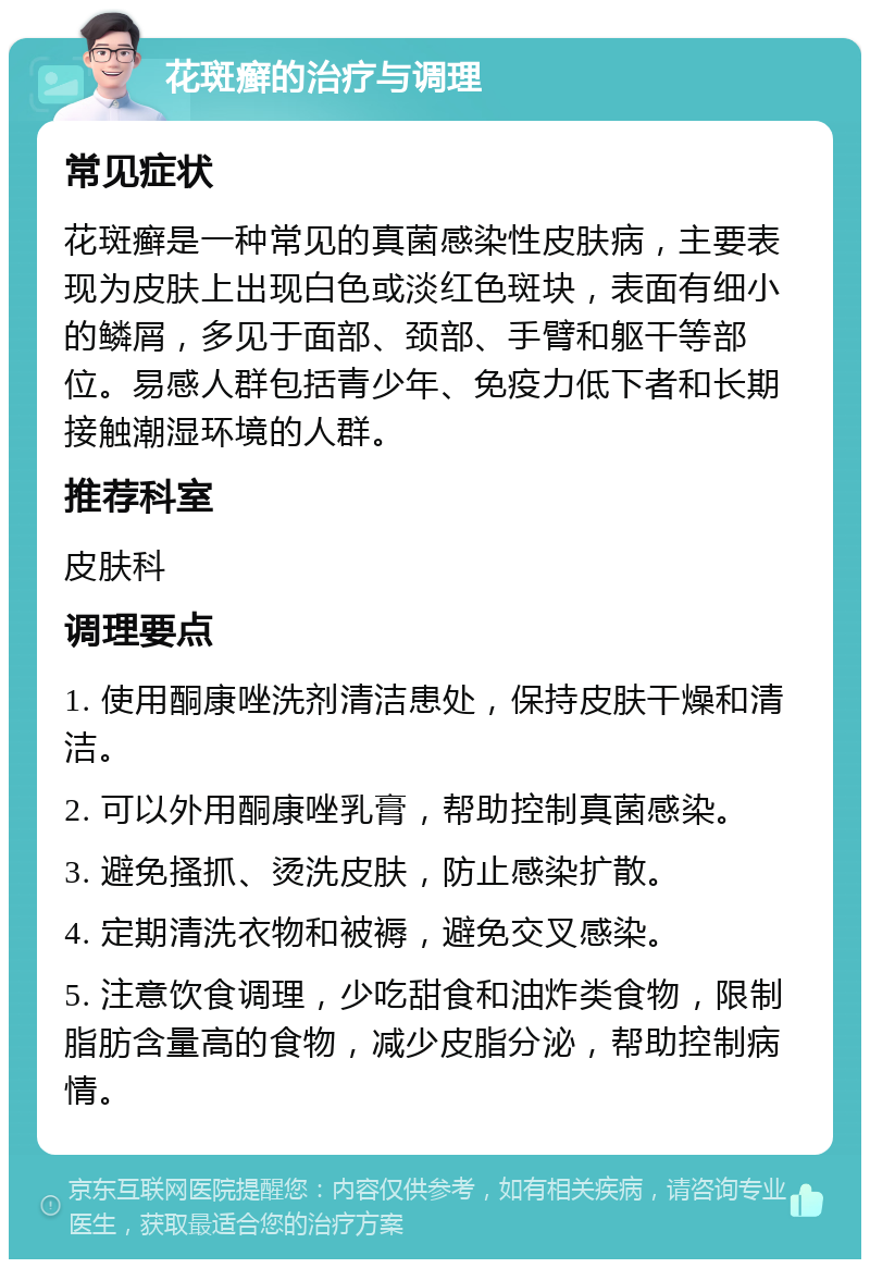 花斑癣的治疗与调理 常见症状 花斑癣是一种常见的真菌感染性皮肤病，主要表现为皮肤上出现白色或淡红色斑块，表面有细小的鳞屑，多见于面部、颈部、手臂和躯干等部位。易感人群包括青少年、免疫力低下者和长期接触潮湿环境的人群。 推荐科室 皮肤科 调理要点 1. 使用酮康唑洗剂清洁患处，保持皮肤干燥和清洁。 2. 可以外用酮康唑乳膏，帮助控制真菌感染。 3. 避免搔抓、烫洗皮肤，防止感染扩散。 4. 定期清洗衣物和被褥，避免交叉感染。 5. 注意饮食调理，少吃甜食和油炸类食物，限制脂肪含量高的食物，减少皮脂分泌，帮助控制病情。