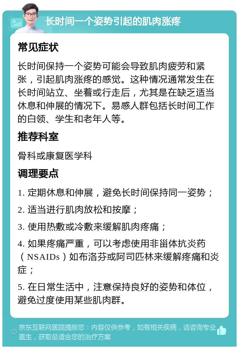 长时间一个姿势引起的肌肉涨疼 常见症状 长时间保持一个姿势可能会导致肌肉疲劳和紧张，引起肌肉涨疼的感觉。这种情况通常发生在长时间站立、坐着或行走后，尤其是在缺乏适当休息和伸展的情况下。易感人群包括长时间工作的白领、学生和老年人等。 推荐科室 骨科或康复医学科 调理要点 1. 定期休息和伸展，避免长时间保持同一姿势； 2. 适当进行肌肉放松和按摩； 3. 使用热敷或冷敷来缓解肌肉疼痛； 4. 如果疼痛严重，可以考虑使用非甾体抗炎药（NSAIDs）如布洛芬或阿司匹林来缓解疼痛和炎症； 5. 在日常生活中，注意保持良好的姿势和体位，避免过度使用某些肌肉群。